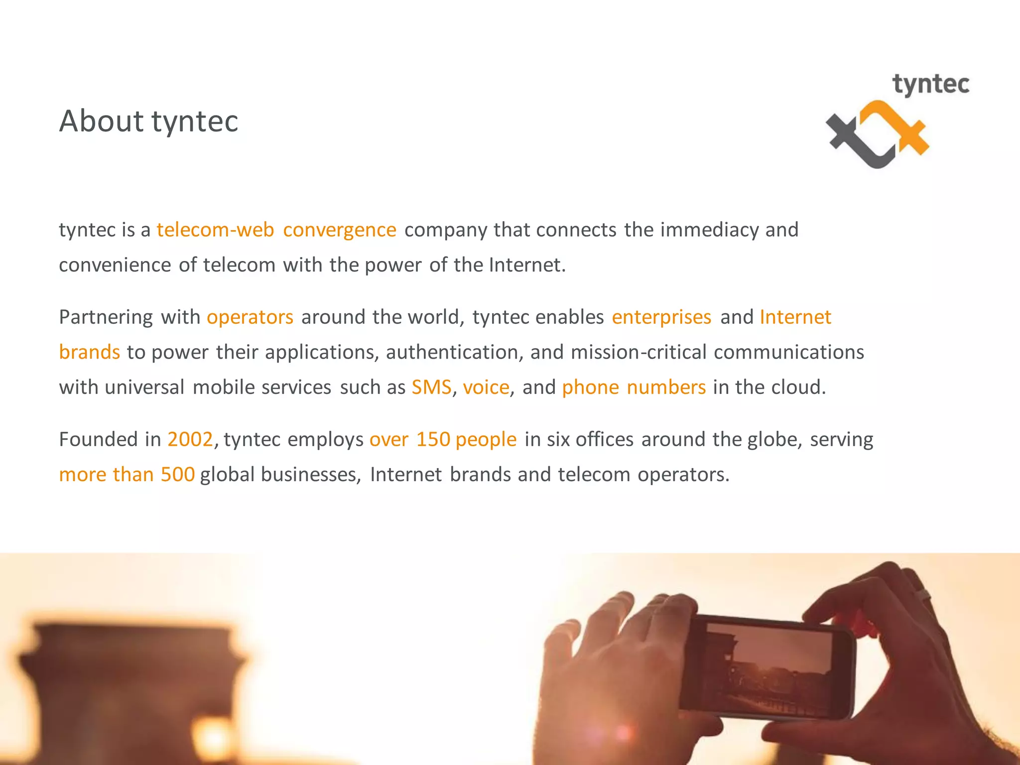 tyntec 2016 Research | Monetization of Portability / Verification13
About tyntec
tyntec is a telecom-web convergence company that connects the immediacy and
convenience of telecom with the power of the Internet.
Partnering with operators around the world, tyntec enables enterprises and Internet
brands to power their applications, authentication, and mission-critical communications
with universal mobile services such as SMS, voice, and phone numbers in the cloud.
Founded in 2002, tyntec employs over 150 people in six offices around the globe, serving
more than 500 global businesses, Internet brands and telecom operators.
 