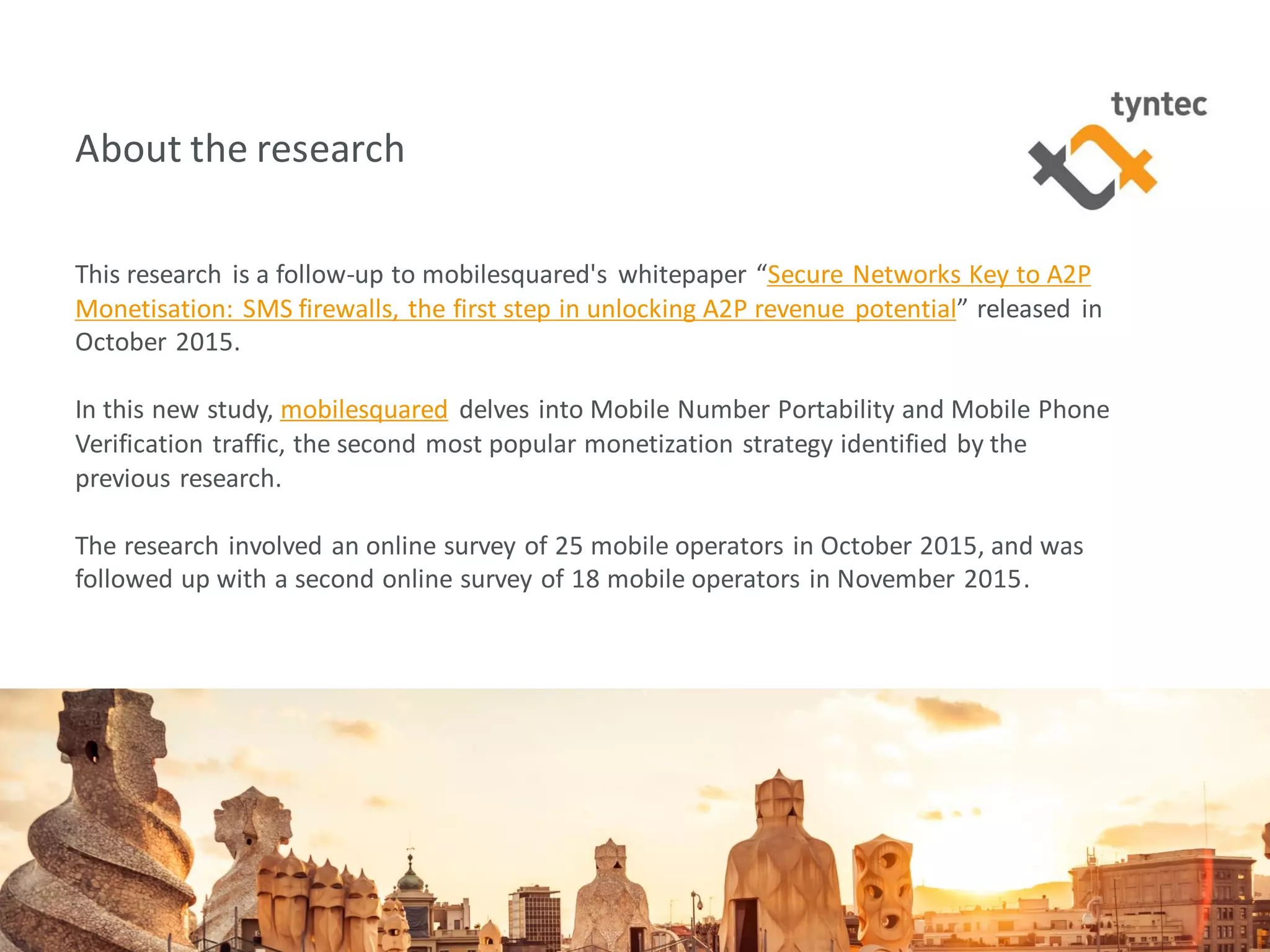 tyntec 2016 Research | Monetization of Portability / Verification3
About the research
This research is a follow-up to mobilesquared's whitepaper “Secure Networks Key to A2P
Monetisation: SMS firewalls, the first step in unlocking A2P revenue potential” released in
October 2015.
In this new study, mobilesquared delves into Mobile Number Portability and Mobile Phone
Verification traffic, the second most popular monetization strategy identified by the
previous research.
The research involved an online survey of 25 mobile operators in October 2015, and was
followed up with a second online survey of 18 mobile operators in November 2015.
 