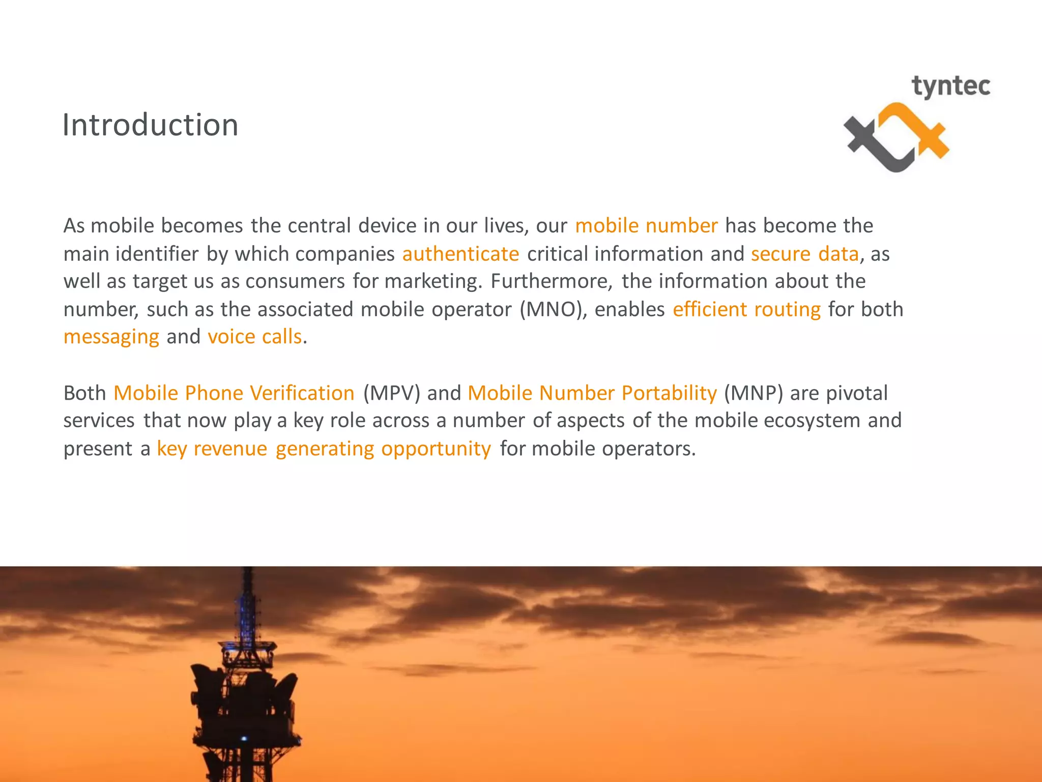 tyntec 2016 Research | Monetization of Portability / Verification4
Introduction
As mobile becomes the central device in our lives, our mobile number has become the
main identifier by which companies authenticate critical information and secure data, as
well as target us as consumers for marketing. Furthermore, the information about the
number, such as the associated mobile operator (MNO), enables efficient routing for both
messaging and voice calls.
Both Mobile Phone Verification (MPV) and Mobile Number Portability (MNP) are pivotal
services that now play a key role across a number of aspects of the mobile ecosystem and
present a key revenue generating opportunity for mobile operators.
 