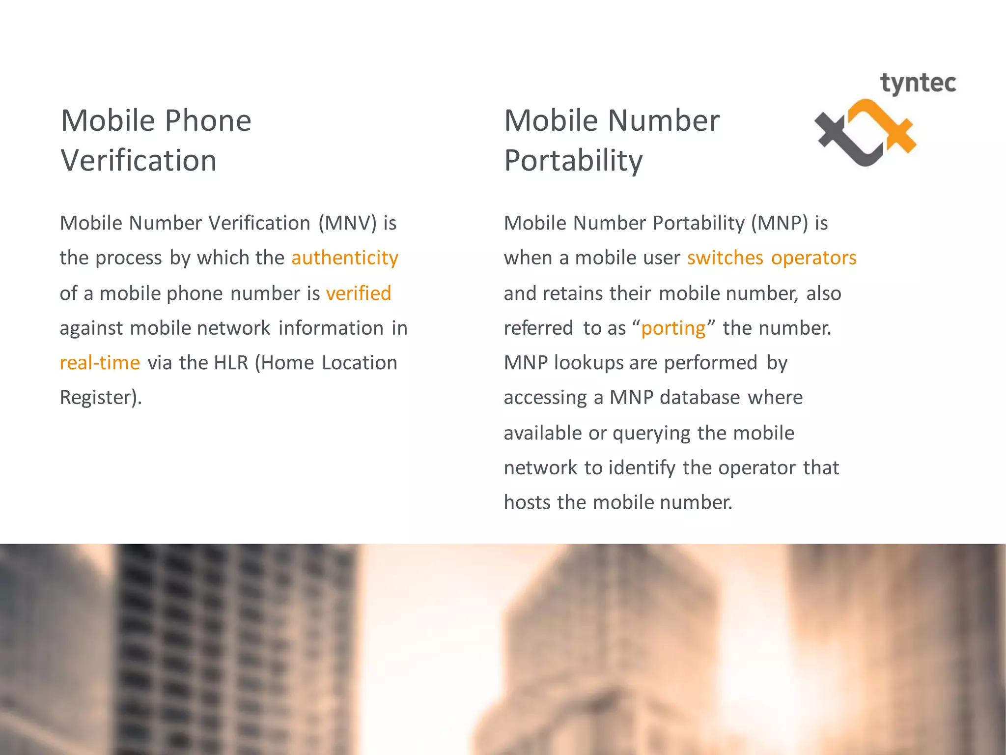 tyntec 2016 Research | Monetization of Portability / Verification
Mobile Phone
Verification
Mobile Number Verification (MNV) is
the process by which the authenticity
of a mobile phone number is verified
against mobile network information in
real-time via the HLR (Home Location
Register).
5
Mobile Number
Portability
Mobile Number Portability (MNP) is
when a mobile user switches operators
and retains their mobile number, also
referred to as “porting” the number.
MNP lookups are performed by
accessing a MNP database where
available or querying the mobile
network to identify the operator that
hosts the mobile number.
 