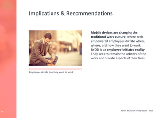 tyntec BYOD User Survey Report | 201525
Implications & Recommendations
Mobile devices are changing the
traditional work culture, where tech-
empowered employees dictate when,
where, and how they want to work.
BYOD is an employee-initiated reality.
They seek to remain the arbiters of the
work and private aspects of their lives.
Employees decide how they want to work.
 