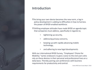 tyntec BYOD User Survey Report | 20155
Introduction
As bring your own device becomes the new norm, a lag in
policy development is adding to difficulties in how to harness
the power of BYOD-enabled workforce.
Shifting employee attitudes have made BYOD an agenda topic
that companies must address, specifically in regards to;
tightening up security,
addressing privacy concerns,
keeping up with rapidly advancing mobile
technology,
and adhering to new legal developments
With our international BYOD Survey, “Employees’ Choice for
Mobility,” tyntec endeavors to give a voice to the end users who
rely on these devices in their personal and professional lives on a
daily basis. Thereby pairing user preferences with business
requirements for productivity and control.
 