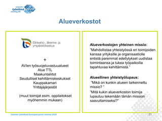 Alueverkostot

+
AVIen työsuojeluvastuualueet
Alue TTL
Maakuntaliitot
Seudulliset kehittämiskeskukset
Kauppakamari
Yrittäjäjärjestöt
(muut toimijat esim. oppilaitokset
myöhemmin mukaan)

Alueverkostojen yhteinen missio:
”Mahdollistaa yhteistyössä eri toimijoiden
kanssa yrityksille ja organisaatiolle
entistä paremmat edellytykset uudistaa
toimintaansa ja tukea työpaikoilla
tapahtuvaa kehittämistä.”
Alueellinen yhteistyölupaus:
”Mikä on kunkin alueen tarkennettu
missio? ”
”Mitä kukin alueverkoston toimija
lupautuu tekemään tämän mission
saavuttamiseksi?”

21

 