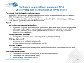 Hankkeen toiminnallinen painoalue 2014
yhteistyötapojen kehittäminen ja käyttöönotto
Perustelut yhteistyötapojen laajentamiseksi
•
•

Vuoden 2013 aikana on luotu työelämästrategian toimeenpanolle periaatelinjaukset ja rakenne. Työelämä
2020 –hanke pohjautuu vahvasti verkostotoimintaan.
Hankkeen onnistuminen tulee näin ollen pohjautumaan työelämätoimijoiden yhteistyökykyyn sekä kykyyn
luoda lisäarvoa työpaikoilla tapahtuvalle kehittämistyölle.

Keinot
•
Verkosto-osaamisen vahvistaminen
•

•

Toimijoiden omat prosessit
•

•

eri toimijoiden tukiprosessit oltava kunnossa (suhteessa yhteistyölupauksiin)

Yhteiset tilaisuudet
•
•

•

Verkostossa toimimisen perusperiaatteiden sisäistäminen: ”Kyse ei ole valmiin ratkaisun levittämisestä
sellaisenaan muiden käyttöön, vaan keskeistä on rakentaa laajemman verkoston kanssa sellaista
keskinäistä luottamusta ja sitoutumista, joka edistää ratkaisun luovaa leviämistä ja juurtumista
käytäntöön” (Timo Järvensivu)

verkosto-workshop kaikille toimijoille keväällä
verkostovastaavien seminaari maaliskuussa ja syksyllä

Yhteiset työkalut
•

Sähköinen yhteistyöfoorumi (selvittely tarjolla olevista vaihtoehdoista ja kustannuksista) /Nuppu, Anne,
alue-edustaja)

Seuranta ja kehittäminen
•
•
•

Yhteistyölupauksiin liittyvät seurantaraportit ja -tapaamiset (hankejohtaja)
Yhteistyölupausten kokonaisanalyysi (partit)
Verkostoanalyysi (ulkopuolinen toteutus)
31

 