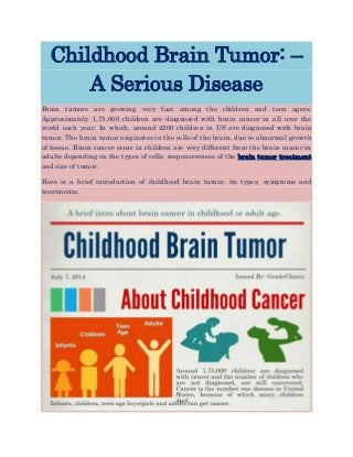 Childhood Brain Tumor: –
A Serious Disease
Brain tumors are growing very fast among the children and teen agers.
Approximately 1,75,000 children are diagnosed with brain cancer in all over the
world each year. In which, around 2200 children in US are diagnosed with brain
tumor. The brain tumor originates in the cells of the brain, due to abnormal growth
of tissue. Brain cancer occur in children are very different from the brain cancer in
adults depending on the types of cells, responsiveness of the brain tumor treatment
and size of tumor.
Here is a brief introduction of childhood brain tumor, its types, symptoms and
treatments.
 