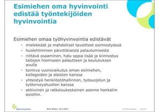 Esimiehen oma hyvinvointi
edistää työntekijöiden
hyvinvointia

Esimiehen omaa työhyvinvointia edistävät
   • mielekkäät ja mahdolliset tavoitteet esimiestyössä
   • huolehtiminen päivittäisestä palautumisesta
   • riittävä osaaminen, halu oppia lisää ja kiinnostus
     taitojen hiomiseen palautteen ja koulutuksen
     avulla
   • toimiva vuorovaikutus oman esimiehen,
     kollegoiden ja alaisten kanssa
   • yhteistyö henkilöstöhallinnon, työsuojelun ja
     työterveyshuollon kanssa
   • aktiivinen ja ratkaisukeskeinen asenne hankaliin
     asioihin.


                Kirsi Ahola / 14.2.2011                   © ղöٱٴǲ – www.ttl.fi
 