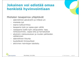 Jokainen voi edistää omaa
henkistä hyvinvointiaan

Mielialan tasapainoa ylläpitävät
   •   säännöllinen päivärytmi ja riittävä uni
   •   mielekäs työ
   •   sopiva työkuormitus
   •   tasapaino työn ja vapaa-ajan välillä
   •   vastapaino työlle työn ulkopuolella: lepo,
       rentoutuminen, vapaa-aika ja harrastukset
   •   alkoholin riskikulutuksen ja muiden päihteiden
       välttäminen
   •   säännöllinen liikunta
   •   tyydyttävät ihmissuhteet
   •   aktiivinen ristiriitojen käsittely.




                   Kirsi Ahola / 14.2.2011              © ղöٱٴǲ – www.ttl.fi
 