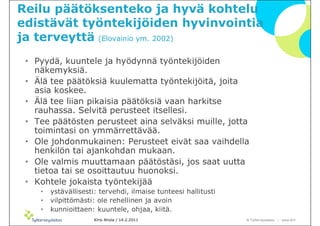 Reilu päätöksenteko ja hyvä kohtelu
edistävät työntekijöiden hyvinvointia
ja terveyttä (Elovainio ym. 2002)
 • Pyydä, kuuntele ja hyödynnä työntekijöiden
   näkemyksiä.
 • Älä tee päätöksiä kuulematta työntekijöitä, joita
   asia koskee.
 • Älä tee liian pikaisia päätöksiä vaan harkitse
   rauhassa. Selvitä perusteet itsellesi.
 • Tee päätösten perusteet aina selväksi muille, jotta
   toimintasi on ymmärrettävää.
 • Ole johdonmukainen: Perusteet eivät saa vaihdella
   henkilön tai ajankohdan mukaan.
 • Ole valmis muuttamaan päätöstäsi, jos saat uutta
   tietoa tai se osoittautuu huonoksi.
 • Kohtele jokaista työntekijää
    •   ystävällisesti: tervehdi, ilmaise tunteesi hallitusti
    •   vilpittömästi: ole rehellinen ja avoin
    •   kunnioittaen: kuuntele, ohjaa, kiitä.
                      Kirsi Ahola / 14.2.2011                   © ղöٱٴǲ – www.ttl.fi
 