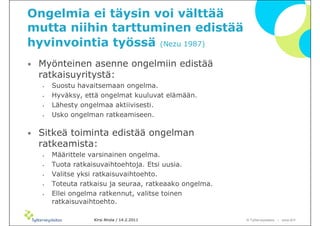 Ongelmia ei täysin voi välttää
mutta niihin tarttuminen edistää
hyvinvointia työssä (Nezu 1987)
•   Myönteinen asenne ongelmiin edistää
    ratkaisuyritystä:
    •   Suostu havaitsemaan ongelma.
    •   Hyväksy, että ongelmat kuuluvat elämään.
    •   Lähesty ongelmaa aktiivisesti.
    •   Usko ongelman ratkeamiseen.

•   Sitkeä toiminta edistää ongelman
    ratkeamista:
    •   Määrittele varsinainen ongelma.
    •   Tuota ratkaisuvaihtoehtoja. Etsi uusia.
    •   Valitse yksi ratkaisuvaihtoehto.
    •   Toteuta ratkaisu ja seuraa, ratkeaako ongelma.
    •   Ellei ongelma ratkennut, valitse toinen
        ratkaisuvaihtoehto.

                    Kirsi Ahola / 14.2.2011              © ղöٱٴǲ – www.ttl.fi
 