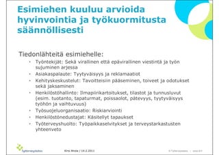 Esimiehen kuuluu arvioida
hyvinvointia ja työkuormitusta
säännöllisesti

Tiedonlähteitä esimiehelle:
   •   Työntekijät: Sekä virallinen että epävirallinen viestintä ja työn
       sujuminen arjessa
   •   Asiakaspalaute: Tyytyväisyys ja reklamaatiot
   •   Kehityskeskustelut: Tavoitteisiin pääseminen, toiveet ja odotukset
       sekä jaksaminen
   •   Henkilöstöhallinto: Ilmapiirikartoitukset, tilastot ja tunnusluvut
       (esim. tuotanto, tapaturmat, poissaolot, pätevyys, tyytyväisyys
       työhön ja vaihtuvuus)
   •   Työsuojeluorganisaatio: Riskiarviointi
   •   Henkilöstönedustajat: Käsitellyt tapaukset
   •   Työterveyshuolto: Työpaikkaselvitykset ja terveystarkastusten
       yhteenveto



                   Kirsi Ahola / 14.2.2011                      © ղöٱٴǲ – www.ttl.fi
 