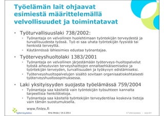 Työelämän lait ohjaavat
esimiestä määrittelemällä
velvollisuudet ja toimintatavat
• Työturvallisuuslaki 738/2002:
   •   Työnantaja on velvollinen huolehtimaan työntekijän terveydestä ja
       turvallisuudesta työssä. Työ ei saa uhata työntekijän fyysistä tai
       henkistä terveyttä.
   •   Käytännössä lähiesimies edustaa työnantajaa.

• ղöٱܴǱٴlaki 1383/2001
   •   Työnantaja on velvollinen järjestämään työterveys-huoltopalvelut
       työstä aiheutuvien terveyshaittojen ennaltaehkäisemiseksi ja
       työntekijän terveyden, turvallisuuden ja työkyvyn edistämiseksi.
   •   ղöٱܴǱٴpalvelujen sisältö sovitaan organisaatiokohtaisesti
       työterveyshuoltosopimuksessa.

• Laki yksityisyyden suojasta työelämässä 759/2004
   •   Työnantaja saa käsitellä vain työntekijän työsuhteen kannalta
       tarpeellisia henkilötietoja.
   •   Työnantaja saa käsitellä työntekijän terveydentilaa koskevia tietoja
       vain tämän suostumuksella.

       www.finlex.fi
                   Kirsi Ahola / 14.2.2011                      © ղöٱٴǲ – www.ttl.fi
 