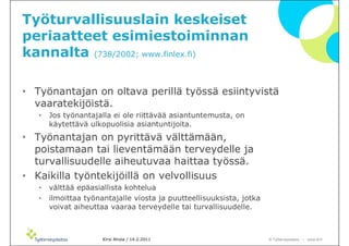Työturvallisuuslain keskeiset
periaatteet esimiestoiminnan
kannalta (738/2002; www.finlex.fi)

• Työnantajan on oltava perillä työssä esiintyvistä
  vaaratekijöistä.
   •   Jos työnantajalla ei ole riittävää asiantuntemusta, on
       käytettävä ulkopuolisia asiantuntijoita.
• Työnantajan on pyrittävä välttämään,
  poistamaan tai lieventämään terveydelle ja
  turvallisuudelle aiheutuvaa haittaa työssä.
• Kaikilla työntekijöillä on velvollisuus
   •   välttää epäasiallista kohtelua
   •   ilmoittaa työnantajalle viosta ja puutteellisuuksista, jotka
       voivat aiheuttaa vaaraa terveydelle tai turvallisuudelle.



                      Kirsi Ahola / 14.2.2011                         © ղöٱٴǲ – www.ttl.fi
 