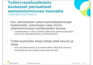 ղöٱܴǱٴlain
keskeiset periaatteet
esimiestoiminnan kannalta
(1383/2001; www.finlex.fi)


• Kun valmistellaan työterveyshuoltopalvelujen
  hankkimista, työnantajan tulee toimia
  yhteistoiminnassa työntekijöiden kanssa.
   •   Työntekijöillä on oikeus tehdä ehdotuksia työterveyshuollon
       toiminnan toteuttamiseksi ja kehittämiseksi.


• ղöٱܴǱٴ antaa tietoja sekä neuvoo ja
  ohjaa
   •   työn terveellisyyteen ja turvallisuuteen liittyvissä asioissa
   •   työntekijöiden terveyteen liittyvissä asioissa.




                    Kirsi Ahola / 14.2.2011                            © ղöٱٴǲ – www.ttl.fi
 
