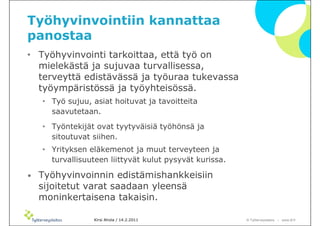 Työhyvinvointiin kannattaa
panostaa
• Työhyvinvointi tarkoittaa, että työ on
  mielekästä ja sujuvaa turvallisessa,
  terveyttä edistävässä ja työuraa tukevassa
  työympäristössä ja työyhteisössä.
    • Työ sujuu, asiat hoituvat ja tavoitteita
      saavutetaan.
    • Työntekijät ovat tyytyväisiä työhönsä ja
      sitoutuvat siihen.
    • Yrityksen eläkemenot ja muut terveyteen ja
      turvallisuuteen liittyvät kulut pysyvät kurissa.

•   Työhyvinvoinnin edistämishankkeisiin
    sijoitetut varat saadaan yleensä
    moninkertaisena takaisin.

                  Kirsi Ahola / 14.2.2011                © ղöٱٴǲ – www.ttl.fi
 