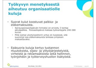 Työkyvyn menetyksestä
aiheutuu organisaatiolle
kuluja

• Suorat kulut koostuvat palkka- ja
  eläkemaksuista.
   •   Sairauspoissaolopäivän hinnaksi on arvioitu 3 kertaa
       päiväpalkka. Poissaolopäivä maksaa työnantajalle 240-380
       euroa.
   •   Mitä isompi yksityissektorin yritys on kyseessä, sitä
       suurempi osa eläkemaksuista lankeaa yrityksen
       maksettavaksi.



• Epäsuoria kuluja kertyy tuotannon
  muutoksista, sijais- ja ylityöjärjestelyistä,
  virheistä ja reklamaatioista sekä hallinnon,
  työnjohdon ja työterveyshuollon lisätyöstä.


                   Kirsi Ahola / 14.2.2011                   © ղöٱٴǲ – www.ttl.fi
 