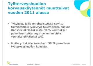 Työterveyshuollon
korvauskäytännöt muuttuivat
vuoden 2011 alussa

• Yritykset, joilla on yhteistyössä sovittu
  toimintamalli työkyvyn tukemiseksi, saavat
  Kansaneläkelaitoksesta 60 % korvauksen
  pakollisen työterveyshuollon kuluista
  (ennalta ehkäisevä työ).

• Muille yrityksille korvataan 50 % pakollisen
  työterveyshuollon kuluista.




              Kirsi Ahola / 14.2.2011            © ղöٱٴǲ – www.ttl.fi
 