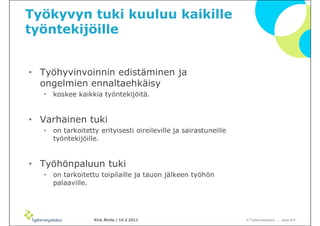 Työkyvyn tuki kuuluu kaikille
työntekijöille


• Työhyvinvoinnin edistäminen ja
  ongelmien ennaltaehkäisy
   •   koskee kaikkia työntekijöitä.


• Varhainen tuki
   •   on tarkoitetty erityisesti oireileville ja sairastuneille
       työntekijöille.


• Työhönpaluun tuki
   •   on tarkoitettu toipilaille ja tauon jälkeen työhön
       palaaville.




                    Kirsi Ahola / 14.2.2011                        © ղöٱٴǲ – www.ttl.fi
 