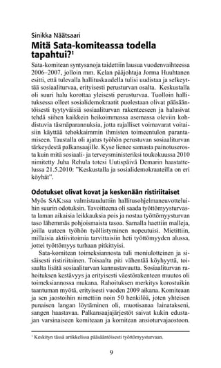 Sinikka Näätsaari
Mitä Sata-komiteassa todella
tapahtui?1
Sata-komitean syntysanoja taidettiin lausua vuodenvaihteessa
2006–2007, jolloin mm. Kelan pääjohtaja Jorma Huuhtanen
esitti, että tulevalla hallituskaudella tulisi uudistaa ja selkeyt-
tää sosiaaliturvaa, erityisesti perusturvan osalta. Keskustalla
oli suuri halu korottaa yleisesti perusturvaa. Tuolloin halli-
tuksessa olleet sosialidemokraatit puolestaan olivat pääsään-
töisesti tyytyväisiä sosiaaliturvan rakenteeseen ja halusivat
tehdä siihen kaikkein heikoimmassa asemassa oleviin koh-
distuvia täsmäparannuksia, jotta rajalliset voimavarat voitai-
siin käyttää tehokkaimmin ihmisten toimeentulon paranta-
miseen. Taustalla oli ajatus työhön perustuvan sosiaaliturvan
tärkeydestä palkansaajille. Kyse lienee samasta painotuseros-
ta kuin mitä sosiaali- ja terveysministeriksi toukokuussa 2010
nimitetty Juha Rehula totesi Uutispäivä Demarin haastatte-
lussa 21.5.2010: ”Keskustalla ja sosialidemokraateilla on eri
köyhät”.

Odotukset olivat kovat ja keskenään ristiriitaiset
Myös SAK:ssa valmistauduttiin hallitusohjelmaneuvottelui-
hin suurin odotuksin. Tavoitteena oli saada työttömyysturvas-
ta laman aikaisia leikkauksia pois ja nostaa työttömyysturvan
taso lähemmäs pohjoismaista tasoa. Samalla haettiin malleja,
joilla uuteen työhön työllistyminen nopeutuisi. Mietittiin,
millaisia aktiivitoimia tarvittaisiin heti työttömyyden alussa,
jottei työttömyys turhaan pitkittyisi.
    Sata-komitean toimeksiannosta tuli moniulotteinen ja si­
säi­ esti ristiriitainen. Toisaalta piti vähentää köyhyyttä, toi-
    s
saalta lisätä sosiaaliturvan kannustavuutta. Sosiaaliturvan ra-
hoituksen kestävyys ja erityisesti väestörakenteen muutos oli
toimeksiannossa mukana. Rahoituksen merkitys korostuikin
taantuman myötä, erityisesti vuoden 2009 aikana. Komiteaan
ja sen jaostoihin nimettiin noin 50 henkilöä, joten yhteisen
punaisen langan löytäminen oli, muotisanaa lainatakseni,
sangen haastavaa. Palkansaajajärjestöt saivat kukin edusta-
jan varsinaiseen komiteaan ja komitean ansioturvajaostoon.

1
    Keskityn tässä artikkelissa pääsääntöisesti työttömyysturvaan.


                                        9
 