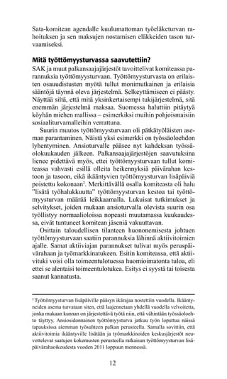 Sata-komitean agendalle kuulumattoman työeläketurvan ra-
hoituksen ja sen maksujen nostamisen eläkkeiden tason tur-
vaamiseksi.

Mitä työttömyysturvassa saavutettiin?
SAK ja muut palkansaajajärjestöt tavoittelivat komiteassa pa-
rannuksia työttömyysturvaan. Työttömyysturvasta on erilais-
ten osauudistusten myötä tullut monimutkainen ja erilaisia
sääntöjä täynnä oleva järjestelmä. Selkeyttämiseen ei päästy.
Näyttää siltä, että mitä yksinkertaisempi tukijärjestelmä, sitä
enemmän järjestelmä maksaa. Suomessa haluttiin pitäytyä
köyhän miehen mallissa – esimerkiksi muihin pohjoismaisiin
sosiaaliturvamalleihin verrattuna.
   Suurin muutos työttömyysturvaan oli pätkätyöläisten ase-
man parantaminen. Näistä yksi esimerkki on työssäoloehdon
lyhentyminen. Ansioturvalle pääsee nyt kahdeksan työssä-
olokuukauden jälkeen. Palkansaajajärjestöjen saavutuksina
lienee pidettävä myös, ettei työttömyysturvaan tullut komi-
teassa vahvasti esillä olleita heikennyksiä päivärahan kes-
toon ja tasoon, eikä ikääntyvien työttömyysturvan lisäpäiviä
poistettu kokonaan2. Merkittävällä osalla komiteasta oli halu
”lisätä työhalukkuutta” työttömyysturvan kestoa tai työttö-
myysturvan määrää leikkaamalla. Lukuisat tutkimukset ja
selvitykset, joiden mukaan ansioturvalla olevista suurin osa
työllistyy normaalioloissa nopeasti muutamassa kuukaudes-
sa, eivät tuntuneet komitean jäseniä vakuuttavan.
   Osittain taloudellisen tilanteen huononemisesta johtuen
työttömyysturvaan saatiin parannuksia lähinnä aktiivitoimien
ajalle. Samat aktiiviajan parannukset tulivat myös peruspäi-
värahaan ja työmarkkinatukeen. Esitin komiteassa, että aktii-
vituki voisi olla toimeentulotuessa huomioimatonta tuloa, eli
ettei se alentaisi toimeentulotukea. Esitys ei syystä tai toisesta
saanut kannatusta.


2
 Työttömyysturvan lisäpäiville pääsyn ikärajaa nostettiin vuodella. Ikäänty-
neiden asema turvataan siten, että laajennetaan yhdellä vuodella velvoitetta,
jonka mukaan kunnan on järjestettävä työtä niin, että vähintään työssäoloeh-
to täyttyy. Ansiosidonnainen työttömyysturva jatkuu työn loputtua näissä
tapauksissa aiemman työsuhteen palkan perusteella. Samalla sovittiin, että
aktiivitoimia ikääntyville lisätään ja työmarkkinoiden keskusjärjestöt neu-
vottelevat saatujen kokemusten perusteella ratkaisun työttömyysturvan lisä-
päivärahaoikeudesta vuoden 2011 loppuun mennessä.


                                    12
 