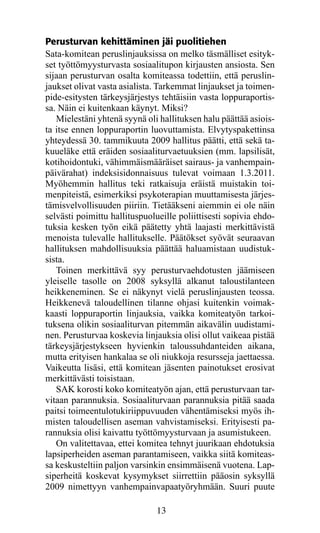 Perusturvan kehittäminen jäi puolitiehen
Sata-komitean peruslinjauksissa on melko täsmälliset esityk-
set työttömyysturvasta sosiaalitupon kirjausten ansiosta. Sen
sijaan perusturvan osalta komiteassa todettiin, että peruslin­
jauk­ et olivat vasta asialista. Tarkemmat linjaukset ja toimen-
     s
pide-esitysten tärkeysjärjestys tehtäisiin vasta loppuraportis-
sa. Näin ei kuitenkaan käynyt. Miksi?
   Mielestäni yhtenä syynä oli hallituksen halu päättää asiois­
ta itse ennen loppuraportin luovuttamista. Elvytyspakettinsa
yhteydessä 30. tammikuuta 2009 hallitus päätti, että sekä ta-
kuueläke että eräiden sosiaaliturvaetuuksien (mm. lapsilisät,
kotihoidontuki, vähimmäismääräiset sairaus- ja vanhempain-
päivärahat) indeksisidonnaisuus tulevat voimaan 1.3.2011.
Myöhemmin hallitus teki ratkaisuja eräistä muistakin toi-
menpiteistä, esimerkiksi psykoterapian muuttamisesta järjes-
tämisvelvollisuuden piiriin. Tietääkseni aiemmin ei ole näin
selvästi poimittu hallituspuolueille poliittisesti sopivia ehdo-
tuksia kesken työn eikä päätetty yhtä laajasti merkittävistä
menoista tulevalle hallitukselle. Päätökset syövät seuraavan
hallituksen mahdollisuuksia päättää haluamistaan uudistuk-
sista.
   Toinen merkittävä syy perusturvaehdotusten jäämiseen
yleiselle tasolle on 2008 syksyllä alkanut taloustilanteen
heikkeneminen. Se ei näkynyt vielä peruslinjausten teossa.
Heikkenevä taloudellinen tilanne ohjasi kuitenkin voimak-
kaasti loppuraportin linjauksia, vaikka komiteatyön tarkoi-
tuksena olikin sosiaaliturvan pitemmän aikavälin uudistami-
nen. Perusturvaa koskevia linjauksia olisi ollut vaikeaa pistää
tärkeysjärjestykseen hyvienkin taloussuhdanteiden aikana,
mutta erityisen hankalaa se oli niukkoja resursseja jaettaessa.
Vaikeutta lisäsi, että komitean jäsenten painotukset erosivat
merkittävästi toisistaan.
   SAK korosti koko komiteatyön ajan, että perusturvaan tar-
vitaan parannuksia. Sosiaaliturvaan parannuksia pitää saada
paitsi toimeentulotukiriippuvuuden vähentämiseksi myös ih-
misten taloudellisen aseman vahvistamiseksi. Erityisesti pa-
rannuksia olisi kaivattu työttömyysturvaan ja asumistukeen.
   On valitettavaa, ettei komitea tehnyt juurikaan ehdotuksia
lapsiperheiden aseman parantamiseen, vaikka siitä komiteas-
sa keskusteltiin paljon varsinkin ensimmäisenä vuotena. Lap-
siperheitä koskevat kysymykset siirrettiin pääosin syksyllä
2009 nimettyyn vanhempainvapaatyöryhmään. Suuri puute

                               13
 