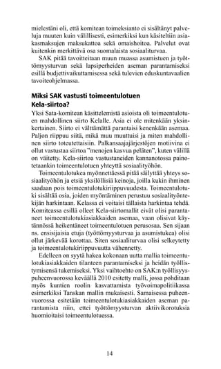 mielestäni oli, että komitean toimeksianto ei sisältänyt palve-
luja muuten kuin välillisesti, esimerkiksi kun käsiteltiin asia-
kasmaksujen maksukattoa sekä omaishoitoa. Palvelut ovat
kuitenkin merkittävä osa suomalaista sosiaaliturvaa.
   SAK pitää tavoitteitaan muun muassa asumistuen ja työt-
tömyysturvan sekä lapsiperheiden aseman parantamiseksi
esillä budjettivaikuttamisessa sekä tulevien eduskuntavaalien
tavoiteohjelmassa.

Miksi SAK vastusti toimeentulotuen
Kela-siirtoa?
Yksi Sata-komitean käsittelemistä asioista oli toimeentulotu-
en mahdollinen siirto Kelalle. Asia ei ole mitenkään yksin-
kertainen. Siirto ei välttämättä parantaisi kenenkään asemaa.
Paljon riippuu siitä, mikä muu muuttuisi ja miten mahdolli-
nen siirto toteutettaisiin. Palkansaajajärjestöjen motiivina ei
ollut vastustaa siirtoa ”menojen kasvua peläten”, kuten välillä
on väitetty. Kela-siirtoa vastustaneiden kannanotossa paino-
tetaankin toimeentulotuen yhteyttä sosiaalityöhön.
    Toimeentulotukea myönnettäessä pitää säilyttää yhteys so-
siaalityöhön ja etsiä yksilöllisiä keinoja, joilla kukin ihminen
saadaan pois toimeentulotukiriippuvuudesta. Toimeentulotu-
ki sisältää osia, joiden myöntäminen perustuu sosiaalityönte-
kijän harkintaan. Kelassa ei voitaisi tällaista harkintaa tehdä.
Komiteassa esillä olleet Kela-siirtomallit eivät olisi paranta-
neet toimeentulotukiasiakkaiden asemaa, vaan olisivat käy-
tännössä heikentäneet toimeentulotuen perusosaa. Sen sijaan
ns. ensisijaisia etuja (työttömyysturvaa ja asumistukea) olisi
ollut järkevää korottaa. Siten sosiaaliturvaa olisi selkeytetty
ja toimeentulotukiriippuvuutta vähennetty.
    Edelleen on syytä hakea kokonaan uutta mallia toimeentu-
lotukiasiakkaiden tilanteen parantamiseksi ja heidän työllis-
tymisensä tukemiseksi. Yksi vaihtoehto on SAK:n työllisyys-
puheenvuorossa keväällä 2010 esitetty malli, jossa pohditaan
myös kuntien roolin kasvattamista työvoimapolitiikassa
esimerkiksi Tanskan mallin mukaisesti. Samaisessa puheen-
vuorossa esitetään toimeentulotukiasiakkaiden aseman pa-
rantamista niin, ettei työttömyysturvan aktiivikorotuksia
huomioitaisi toimeentulotuessa.




                              14
 