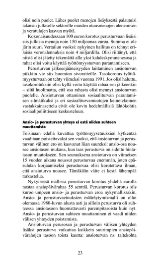 olisi noin puolet. Lähes puolet menojen lisäyksestä palautuisi
takaisin julkiselle sektorille muiden etuusmenojen alenemisen
ja verotulojen kasvun myötä.
   Kokonaisuudessaan 100 euron korotus perusturvaan lisäisi
siis julkisia menoja noin 150 miljoonaa euroa. Summa ei ole
järin suuri. Vertailun vuoksi: nykyinen hallitus on tehnyt eri-
laisia veronalennuksia noin 4 miljardilla. Olisi riittänyt, että
niistä olisi jätetty tekemättä alle yksi kahdeskymmenesosa ja
rahat olisi voitu käyttää työttömyysturvan parantamiseen.
   Perusturvan jälkeenjääneisyyden laittaminen ansioturvan
piikkiin vie siis huomion sivuraiteille. Tasokorotus työttö-
myysturvaan on tehty viimeksi vuonna 1991. Jos olisi haluttu,
tasokorotuksiin olisi kyllä voitu käyttää rahaa sen jälkeenkin
– siitä huolimatta, että osa rahasta olisi mennyt ansioturvan
puolelle. Ansioturvan ottaminen sosiaaliturvan parantami-
sen silmätikuksi ja eri sosiaaliturvamuotojen keinotekoinen
vastakkainasettelu eivät ole kovin hedelmällisiä lähtökohtia
sosiaalipoliittiseen keskusteluun.

Ansio- ja perusturvan yhteys ei estä niiden suhteen
muuttamista
Toisinaan edellä kuvattua työttömyysetuuksien kytkentää
vaaditaan poistettavaksi sen vuoksi, että ansioturvan ja perus­
turvan välinen ero on kasvanut liian suureksi: ansio-osa nou-
see ansiotason mukana, kun taas perusturva on sidottu hinta-
tason muutokseen. Sen seurauksena ansioturva on viimeisen
15 vuoden aikana noussut perusturvaa enemmän, joten epä-
suhdan korjaamiseksi perusturvaa olisi korotettava ilman,
että ansioturva nousee. Tämäkään väite ei kestä lähempää
tarkastelua.
   Nykyisessä mallissa perusturvan korotus yhdellä eurolla
nostaa ansiopäivärahaa 55 senttiä. Perusturvan korotus siis
kuroo umpeen ansio- ja perusturvan eroa nykymallissakin.
Ansio- ja perusturvaetuuksien määräytymismalli on ollut
olemassa 1980-luvun alusta asti ja silloin perusturva oli suh-
teessa ansiotasoon huomattavasti parempitasoista kuin nyt.
Ansio- ja perusturvan suhteen muuttaminen ei vaadi niiden
välisen yhteyden poistamista.
   Ansioturvan perusosan ja perusturvan välisen yhteyden
lisäksi perusturva vaikuttaa kaikkein suurimpien ansiopäi­
värahojen tasoon toista kautta: ansioturvan ns. taitekohta


                               23
 