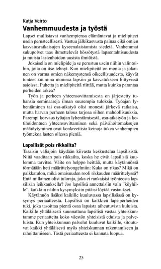 Katja Veirto
Vanhemmuudesta ja työstä
Lapset mullistavat vanhempiensa elämäntavat ja mielipiteet
usein perusteellisesti. Vastuu jälkikasvusta painaa eikä omien
kasvatusratkaisujen kyseenalaistamista siedetä. Vanhemmat
sukupolvet taas ihmettelevät hössötystä lapsentahtisuudesta
ja muista lastenhoidon uusista ilmiöistä.
   Jokaisella on mielipide ja se perustuu usein niihin valintoi-
hin, joita on itse tehnyt. Kun mielipiteitä on monia ja jokai-
nen on varma omien näkemystensä oikeellisuudesta, käyvät
tunteet kuumina monissa lapsiin ja kasvatukseen liittyvissä
asioissa. Puhetta ja mielipiteitä riittää, mutta kuinka parantaa
perheiden arkea?
   Työn ja perheen yhteensovittamisesta on järjestetty tu-
hansia seminaareja ilman suurempia tuloksia. Työajan ly-
hentäminen tai osa-aikatyö olisi monesti järkevä ratkaisu,
mutta harvan perheen talous tarjoaa siihen mahdollisuuksia.
Parempi korvaus työajan lyhentämisestä, osa-aikatyön ja ko-
tihoidontuen yhteensovittaminen sekä päivähoitomaksujen
määräytyminen ovat konkreettisia keinoja tukea vanhempien
työntekoa lasten ollessa pieniä.

Lapsilisät pois rikkailta?
Tasaisin väliajoin käydään kiivasta keskustelua lapsilisistä.
Niitä vaaditaan pois rikkailta, koska he eivät lapsilisiä kuu-
lemma tarvitse. Väite on helppo heittää, mutta käytännössä
törmätään heti määrittelyongelmiin: Kuka on rikas? Mikä on
palkkatulon, mikä omaisuuden rooli rikkauden määrittelyssä?
Entä millainen olisi tuloraja, joka ei rankaisisi työnteosta lap-
silisän leikkauksella? Jos lapsilisä annettaisiin vain ”köyhil-
le”, kaikkiin näihin kysymyksiin pitäisi löytää vas­auk­ et.
                                                     t s
    Käytännön lisäksi kaikille kuuluvassa lapsilisässä on ky-
symys periaatteesta. Lapsilisä on kaikkien lapsiperheiden
tuki, joka tasoittaa pientä osaa lapsista aiheutuvista kuluista.
Kaikille yhtäläisesti suunnattuna lapsilisä vastaa yhteiskun-
tamme periaatteita koko väestön yhteisistä eduista ja palve-
luista. Kun yhteiskunnan palvelut kuuluvat kaikille, sitoutu-
vat kaikki yhtäläisesti myös yhteiskunnan rakentamiseen ja
rahoittamiseen. Tästä periaatteesta ei kannata luopua.




                               25
 