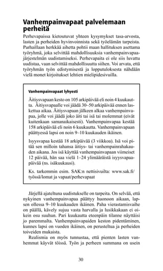 Vanhempainvapaat palvelemaan
perheitä
Perhevapaissa kietoutuvat yhteen kysymykset tasa-arvosta,
lasten ja perheiden hyvinvoinnista sekä työelämän tarpeista.
Parhaillaan herkkää aihetta pohtii maan hallituksen asettama
työryhmä, joka selvittää mahdollisuuksia vanhempainvapaa-
järjestelmän uudistamiseksi. Perhevapaita ei ole siis luvattu
uudistaa, vaan selvittää mahdollisuutta siihen. Voi arvata, että
työryhmän työn edistymisestä ja lopputuloksesta nähdään
vielä monet kirjoitukset lehtien mielipidesivuilla.


   Vanhempainvapaat lyhyesti

   Äitiysvapaan kesto on 105 arkipäivää eli noin 4 kuukaut-
   ta. Äitiys­ apaalle voi jäädä 30–50 arkipäivää ennen las-
              v
   kettua aikaa. Äitiysvapaan jälkeen alkaa vanhempainva-
   paa, jolle voi jäädä joko äiti tai isä tai molemmat (eivät
   kuitenkaan samanaikaisesti). Vanhempainvapaa kestää
   158 arkipäivää eli noin 6 kuukautta. Vanhempainvapaan
   päättyessä lapsi on noin 9–10 kuukauden ikäinen.
   Isyysvapaa kestää 18 arkipäivää (3 viikkoa). Isä voi pi-
   tää sen milloin tahansa äitiys- tai vanhempainrahakau-
   den aikana. Jos isä käyttää vanhempainvapaan viimeiset
   12 päivää, hän saa vielä 1–24 ylimääräistä isyysvapaa-
   päivää (ns. isäkuukausi).
   Ks. tarkemmin esim. SAK:n nettisivuilta: www.sak.fi/
   työssä/lomat ja vapaat/perhevapaat


   Järjellä ajateltuna uudistukselle on tarpeita. On selvää, että
nykyinen vanhempainvapaa päättyy huonoon aikaan, lap-
sen ollessa 9–10 kuukauden ikäinen. Paha vierastamisvaihe
on päällä, kävely sujuu vasta harvalla ja lusikkakaan ei oi-
kein osu suuhun. Pari kuukautta eteenpäin tilanne näyttäisi
jo paremmalta. Vanhempainvapaiden keston pidentäminen,
kunnes lapsi on vuoden ikäinen, on perusteltua ja perheiden
toiveiden mukaista.
   Realismia on myös tunnustaa, että pienten lasten van-
hemmat käyvät töissä. Työn ja perheen summana on usein


                               30
 
