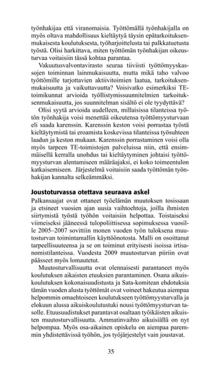 työnhakijaa että viranomaisia. Työttömällä työnhakijalla on
myös oltava mahdollisuus kieltäytyä täysin epätarkoituksen-
mukaisesta koulutuksesta, työharjoittelusta tai palkkatuetusta
työstä. Olisi harkittava, miten työttömän työnhakijan oikeus-
turvaa voitaisiin tässä kohtaa parantaa.
   Vakuutusvalvontavirasto seuraa tiiviisti työttömyyskas-
sojen toiminnan lainmukaisuutta, mutta mikä taho valvoo
työttömille tarjottavien aktiivitoimien laatua, tarkoituksen-
mukaisuutta ja vaikuttavuutta? Voisivatko esimerkiksi TE-
toimikunnat arvioida työllistymissuunnitelmien tarkoituk-
senmukaisuutta, jos suunnitelman sisältö ei ole tyydyttävä?
   Olisi syytä arvioida uudelleen, millaisissa tilanteissa työ-
tön työnhakija voisi menettää oikeutensa työttömyysturvaan
eli saada karenssin. Karenssin keston voisi porrastaa työstä
kieltäytymistä tai eroamista koskevissa tilanteissa työsuhteen
laadun ja keston mukaan. Karenssin porrastaminen voisi olla
myös tarpeen TE-toimistojen palveluissa niin, että ensim-
mäisellä kerralla unohdus tai kieltäytyminen johtaisi työttö-
myysturvan alentamiseen määräajaksi, ei koko toimeentulon
katkaisemiseen. Järjestelmä voitaisiin saada työttömän työn-
hakijan kannalta selkeämmäksi.

Joustoturvassa otettava seuraava askel
Palkansaajat ovat ottaneet työelämän muutoksen tosissaan
ja etsineet vuosien ajan uusia vaihtoehtoja, joilla ihmisten
siirtymistä työstä työhön voitaisiin helpottaa. Toistaiseksi
viimeiseksi jääneessä tulopoliittisessa sopimuksessa vuosil-
le 2005–2007 sovittiin monen vuoden työn tuloksena muu-
tosturvan toimintamallin käyttöönotosta. Malli on osoittanut
tarpeellisuuteensa ja se on toiminut erityisesti isoissa irtisa-
nomistilanteissa. Vuodesta 2009 muutosturvan piiriin ovat
päässeet myös lomautetut.
    Muutosturvallisuutta ovat olennaisesti parantaneet myös
koulutuksen aikaisten etuuksien parantaminen. Osana aikuis-
koulutuksen kokonaisuudistusta ja Sata-komitean ehdotuksia
tämän vuoden alusta työttömät ovat voineet hakeutua aiempaa
helpommin omaehtoiseen koulutukseen työttömyysturvalla ja
elokuun alussa aikuiskoulutustuki nousi työttömyysturvan ta-
solle. Etuusuudistukset parantavat osaltaan työikäisten aikuis-
ten muutosturvallisuutta. Ammatinvaihto aikuisiällä on nyt
helpompaa. Myös osa-aikainen opiskelu on aiempaa parem-
min yhdistettävissä työhön, jos työjärjestelyt vain joustavat.

                               35
 
