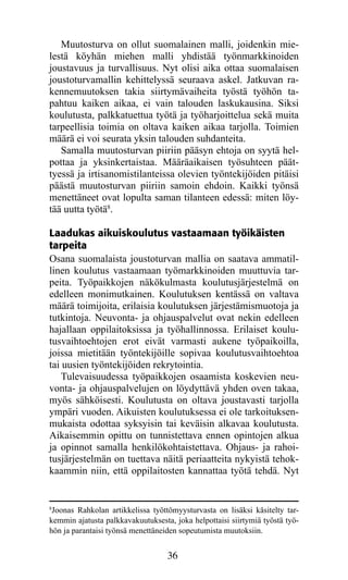 Muutosturva on ollut suomalainen malli, joidenkin mie-
lestä köyhän miehen malli yhdistää työnmarkkinoiden
joustavuus ja turvallisuus. Nyt olisi aika ottaa suomalaisen
joustoturvamallin kehittelyssä seuraava askel. Jatkuvan ra-
kennemuutoksen takia siirtymävaiheita työstä työhön ta-
pahtuu kaiken aikaa, ei vain talouden laskukausina. Siksi
koulutusta, palkkatuettua työtä ja työharjoittelua sekä muita
tarpeellisia toimia on oltava kaiken aikaa tarjolla. Toimien
määrä ei voi seurata yksin talouden suhdanteita.
   Samalla muutosturvan piiriin pääsyn ehtoja on syytä hel-
pottaa ja yksinkertaistaa. Määräaikaisen työsuhteen päät­
tyessä ja irtisanomistilanteissa olevien työntekijöiden pitäisi
päästä muutosturvan piiriin samoin ehdoin. Kaikki työnsä
menettäneet ovat lopulta saman tilanteen edessä: miten löy-
tää uutta työtä8.

Laadukas aikuiskoulutus vastaamaan työikäisten
tarpeita
Osana suomalaista joustoturvan mallia on saatava ammatil-
linen koulutus vastaamaan työmarkkinoiden muuttuvia tar-
peita. Työpaikkojen näkökulmasta koulutusjärjestelmä on
edelleen monimutkainen. Koulutuksen kentässä on valtava
määrä toimijoita, erilaisia koulutuksen järjestämismuotoja ja
tutkintoja. Neuvonta- ja ohjauspalvelut ovat nekin edelleen
hajallaan oppilaitoksissa ja työhallinnossa. Erilaiset koulu­
tus­ aihtoehtojen erot eivät varmasti aukene työpaikoilla,
    v
joissa mietitään työntekijöille sopivaa koulutusvaihtoehtoa
tai uusien työntekijöiden rekrytointia.
    Tulevaisuudessa työpaikkojen osaamista koskevien neu-
vonta- ja ohjauspalvelujen on löydyttävä yhden oven takaa,
myös sähköisesti. Koulutusta on oltava joustavasti tarjolla
ympäri vuoden. Aikuisten koulutuksessa ei ole tarkoituksen-
mukaista odottaa syksyisin tai keväisin alkavaa koulutusta.
Aikaisemmin opittu on tunnistettava ennen opintojen alkua
ja opinnot samalla henkilökohtaistettava. Ohjaus- ja rahoi-
tusjärjestelmän on tuettava näitä periaatteita nykyistä tehok-
kaammin niin, että oppilaitosten kannattaa työtä tehdä. Nyt


8
 Joonas Rahkolan artikkelissa työttömyysturvasta on lisäksi käsitelty tar-
kemmin ajatusta palkkavakuutuksesta, joka helpottaisi siirtymiä työstä työ-
hön ja parantaisi työnsä menettäneiden sopeutumista muutoksiin.


                                   36
 