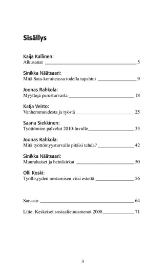 Sisällys

Kaija Kallinen:
Alkusanat_ ______________________________________ 5

Sinikka Näätsaari:
Mitä Sata-komiteassa todella tapahtui_ ________________ 9

Joonas Rahkola:
Myyttejä perusturvasta____________________________ 18

Katja Veirto:
Vanhemmuudesta ja työstä_________________________ 25

Saana Siekkinen:
Työttömien palvelut 2010-luvulle____________________ 33

Joonas Rahkola:
Mitä työttömyysturvalle pitäisi tehdä?________________ 42

Sinikka Näätsaari:
Muurahaiset ja heinäsirkat_ ________________________ 50

Olli Koski:
Työllisyyden nostamisen viisi estettä_________________ 56



Sanasto_ _______________________________________ 64

Liite: Keskeiset sosiaalietuusmenot 2008______________ 71




                            3
 