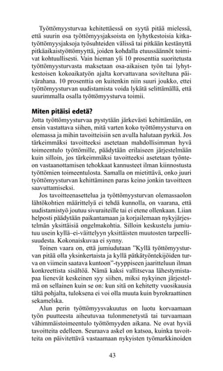 Työttömyysturvaa kehitettäessä on syytä pitää mielessä,
että suurin osa työttömyysjaksoista on lyhytkestoisia kitka-
työttömyysjaksoja työsuhteiden välissä tai pitkään kestänyttä
pitkäaikaistyöttömyyttä, joiden kohdalla etuussäännöt toimi-
vat kohtuullisesti. Vain hieman yli 10 prosenttia suoritetusta
työttömyysturvasta maksetaan osa-aikaisen työn tai lyhyt-
kestoisen kokoaikatyön ajalta korvattavana soviteltuna päi-
värahana. 10 prosenttia on kuitenkin niin suuri joukko, ettei
työttömyysturvan uudistamista voida lykätä selittämällä, että
suurimmalla osalla työttömyysturva toimii.

Miten pitäisi edetä?
Jotta työttömyysturvaa pystytään järkevästi kehittämään, on
ensin vastattava siihen, mitä varten koko työttömyysturva on
olemassa ja mihin tavoitteisiin sen avulla halutaan pyrkiä. Jos
tärkeimmäksi tavoitteeksi asetetaan mahdollisimman hyvä
toimeentulo työttömille, päädytään erilaiseen järjestelmään
kuin silloin, jos tärkeimmäksi tavoitteeksi asetetaan työnte-
on vastaanottamisen tehokkaat kannusteet ilman kiinnostusta
työttömien toimeentulosta. Samalla on mietittävä, onko juuri
työttömyysturvan kehittäminen paras keino jonkin tavoitteen
saavuttamiseksi.
   Jos tavoitteenasettelua ja työttömyysturvan olemassaolon
lähtökohtien määrittelyä ei tehdä kunnolla, on vaarana, että
uudistamistyö joutuu sivuraiteille tai ei etene ollenkaan. Liian
helposti päädytään paikantamaan ja korjailemaan nykyjärjes-
telmän yksittäisiä ongelmakohtia. Silloin keskustelu jumiu-
tuu usein kyllä–ei-väittelyyn yksittäisten muutosten tarpeelli-
suudesta. Kokonaiskuvaa ei synny.
   Toinen vaara on, että jumiudutaan ”Kyllä työttömyystur-
van pitää olla yksinkertaista ja kyllä pätkätyöntekijöiden tur-
va on viimein saatava kuntoon”-tyyppiseen jaaritteluun ilman
konkreettista sisältöä. Nämä kaksi vallitsevaa lähestymista-
paa lienevät keskeinen syy siihen, miksi nykyinen järjestel-
mä on sellainen kuin se on: kun sitä on kehitetty vuosikausia
tältä pohjalta, tuloksena ei voi olla muuta kuin byrokraattinen
seka­ elska.
     m
   Alun perin työttömyysvakuutus on luotu korvaamaan
työn puutteesta aiheutuvaa tulonmenetystä tai turvaamaan
vähimmäistoimeen­ulo työttömyyden aikana. Ne ovat hyviä
                     t
tavoitteita edelleen. Seuraava askel on katsoa, kuinka tavoit-
teita on päivitettävä vastaamaan nykyisten työmarkkinoiden

                               43
 
