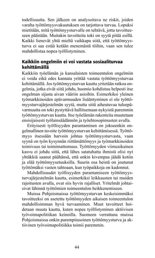 todellisuutta. Sen jälkeen on analysoitava ne riskit, joiden
varalta työttömyysvakuutuksen on tarjottava turvaa. Lopuksi
mietitään, mitä työttömyysturvalle on tehtävä, jotta tavoittee-
seen päästään. Muitakin tavoitteita toki on syytä pitää esillä.
Kaikki lienevät yhtä mieltä vaikkapa siitä, että työttömyys-
turva ei saa estää ketään menemästä töihin, vaan sen tulee
mahdollistaa nopea työllistyminen.

Kaikkiin ongelmiin ei voi vastata sosiaaliturvaa
kehittämällä
Kaikkiin työelämän ja kansalaisten toimeentulon ongelmiin
ei voida eikä edes kannata yrittää vastata työttömyysturvaa
kehittämällä. Jos työttömyysturvan kautta yritetään ratkoa on-
gelmia, jotka eivät siitä johdu, huomio kohdistuu helposti itse
ongelman sijasta aivan vääriin asioihin. Esimerkiksi yleinen
työmarkkinoiden epävarmuuden lisääntyminen ei ole työttö-
myysturvajärjestelmän syytä, mutta siitä aiheutuvaa tuloepä-
varmuutta on toki pystyttävä hallitsemaan nykyistä paremmin
työttömyysturvan kautta. Itse työelämän rakenteita muutetaan
ensisijaisesti työlainsäädännön ja työehtosopimusten avulla.
    Erityisesti työllisyyden parantaminen on jokseenkin on­
gel­ allinen tavoite työttömyysturvan kehittämisessä. Työttö­
    m
myys itsessään harvoin johtuu työttömyysturvasta, vaan
syynä on työn kysynnän riittämättömyys ja työmarkkinoiden
toimivuus tai toimimattomuus. Työttömyyden viimeaikainen
kasvu ei johdu siitä, että lähes satatuhatta ihmistä olisi nyt
yhtäkkiä saanut päähänsä, että onkin kivempaa jäädä kotiin
ja elää työttömyysetuuksilla. Suurin osa heistä on joutunut
työttömäksi vasten tahtoaan, kun työpaikkoja on kadonnut.
    Mahdollisuudet työllisyyden parantamiseen työttömyys-
turvajärjestelmän kautta, esimerkiksi leikkausten tai muiden
rajoitusten avulla, ovat siis hyvin rajalliset. Yritelmät johtai-
sivat lähinnä työttömien toimeentulon heikkenemiseen.
    Muissa Pohjoismaissa työttömyysturvan keskeisimmäksi
tavoitteeksi on asetettu työttömyyden aikaisen toimeentulon
mahdollisimman hyvä turvaaminen. Muut tavoitteet hoi-
detaan muuta kautta, kuten nopea työllistyminen aktiivisen
työvoimapolitiikan keinoilla. Suomeen verrattuna muissa
Pohjoismaissa onkin parempitasoinen työttömyysturva ja ak-
tiivinen työvoimapolitiikka toimii paremmin.



                              44
 