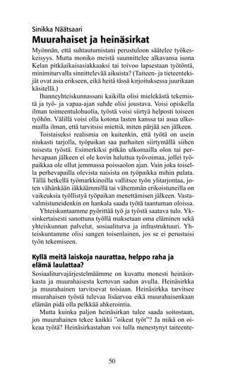 Sinikka Näätsaari
Muurahaiset ja heinäsirkat
Myönnän, että suhtautumistani perustuloon säätelee työ­ es­­ k
kei­ yys. Mutta moniko meistä suunnittelee alkavansa isona
    s
Kelan pitkäaikaisasiakkaaksi tai toivoo lapsestaan työtöntä,
minimiturvalla sinnittelevää aikuista? (Taiteen- ja tieteenteki-
jät ovat asia erikseen, eikä heitä tässä kirjoituksessa juurikaan
käsitellä.)
    Ihanneyhteiskunnassani kaikilla olisi mielekästä tekemis-
tä ja työ- ja vapaa-ajan suhde olisi joustava. Voisi opiskella
ilman toimeentulohuolia, työstä voisi siirtyä helposti toiseen
työhön. Välillä voisi olla kotona lasten kanssa tai asua ulko-
mailla ilman, että tarvitsisi miettiä, miten pärjää sen jälkeen.
    Toistaiseksi realismia on kuitenkin, että työtä on usein
niukasti tarjolla, työpaikan saa parhaiten siirtymällä siihen
toisesta työstä. Esimerkiksi pitkän ulkomailla olon tai per-
hevapaan jälkeen ei ole kovin haluttua työvoimaa, jollei työ-
paikkaa ole ollut jemmassa poissaolon ajan. Vain joka toisel-
la perhevapailla olevista naisista on työpaikka mihin palata.
Tällä hetkellä työmarkkinoilla vallitsee työn ylitarjontaa, jo-
ten vähänkään iäkkäämmillä tai vähemmän erikoistuneilla on
vaikeuksia työllistyä työpaikan menettämisen jälkeen. Vasta-
valmistuneidenkin on hankala saada työtä taantuman oloissa.
    Yhteiskuntaamme pyörittää työ ja työstä saatava tulo. Yk-
sinkertaisesti sanottuna työllä maksetaan oma eläminen sekä
yhteiskunnan palvelut, sosiaaliturva ja infrastruktuuri. Yh-
teiskuntamme olisi sangen toisenlainen, jos se ei perustuisi
työn tekemiseen.

Kyllä meitä laiskoja naurattaa, helppo raha ja
elämä laulattaa?
Sosiaaliturvajärjestelmäämme on kuvattu monesti heinä­ ir­
                                                        s
kas­a ja muurahaisesta kertovan sadun avulla. Heinäsirkka
   t
ja muurahainen tarvitsevat toisiaan. Heinäsirkka tarvitsee
muurahaisen työstä tulevaa lisäarvoa eikä muurahaisenkaan
elämän pidä olla pelkkää ahkerointia.
   Mutta kuinka paljon heinäsirkan tulee saada soitostaan,
jos muurahainen tekee kaikki ”oikeat työt”? Ja mikä on oi-
keaa työtä? Heinäsirkastahan voi tulla menestynyt taiteente-




                              50
 