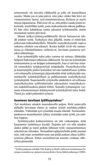 toimeentulo oli turvattu eläkkeellä ja jolla oli kunnollinen
asunto. Mutta jos ei joka päivä, niin joka viikko hän kävi eri
viranomaisten luona, työvoimatoimistossa, Kelassa ja myös
minua tapaamassa. Pääviesti oli se, että pitäisi saada jotain te-
kemistä, mielellään työtä, josta maksettaisiin oikeaa palkkaa.
Ei hän olisi kahdeksaa tuntia jaksanut työskennellä, mutta
muutaman tunnin päivässä.
   Monet työkyvyttömyyseläkkeellä olevat haluaisivat teh-
dä jotakin työtä. Työkykyä olisi jäljellä, mutta ei riittävästi
jatkuvaan kokoaikatyöhön. Monelle osatyökykyiselle sopiva
ratkaisu olisikin osa-aikatyö. Koska kaikki eivät ole saman-
laisia ja elämäntilanteet vaihtelevat, tarvitaan joustavia työ-
aikavaihtoehtoja.
   Kun työntekijälle tulee joku vamma tai sairaus, lähdetään
helposti hakemaan ratkaisua eläkkeestä. Se turvaa työntekijän
toimeentulon ja on helppo työnantajalle, kun ei tarvitse miet-
tiä esimerkiksi työjärjestelyjä työpaikalla. Osatyökykyisille
ja kuntoutujille pitäisi kuitenkin turvata mahdollisuus työhön
velvoittamalla työnantajat järjestämään töitä työkykyään me-
nettäneille työntekijöilleen ja palkkaamaan osatyökykyisiä
työntekijöitä. Suuremmille yrityksille säädettävä velvollisuus
osatyökykyisten työllistämiseksi edesauttaisi osatyökykyis-
ten mahdollisuuksia päästä töihin. Samalla työnantajien vas-
tuuta irtisanomistaan ikääntyneistä työntekijöistä tulee lisätä.
Tämä jos mikä pidentäisi työuria.

Suomeen tarvitaan työllisyystakuu11
Työ merkitsee ainakin muurahaisille paljon. Siitä saatavalla
palkalla turvataan elanto ja saahan työstä mielekkyyttäkin
elämään. Vähintään työ rytmittää muuta elämää. Normaali­a­   t
pauk­ essa muurahainen ryhtyy etsimään uutta työtä, jos enti­
      s
nen loppuu.
   Työttömyyden katkaiseminen on sitä vaikeampaa, mitä
kauemmin työttömyys kestää. Tarjottu työ voi olla ainakin
aluksi pätkä ja moni pelkää tällaisen työn vastaanottamisen
sekoittavan talouden. Sosiaaliturvajärjestelmän pitää joustaa
niin, että osan sosiaaliturvasta saa pitää jonkun aikaa työllis-
tymisen jälkeen. Sitten sosiaaliturvan osuutta voidaan vähi-
tellen pienentää.

11
  Työllisyystakuuta esitetään Ville Kopran ja Heidi Lehikoisen toimittamassa Pa-
rempaa sosiaaliturvaa -puheenvuorossa (Kalevi Sorsa Säätiön julkaisuja 2/2008).


                                     52
 