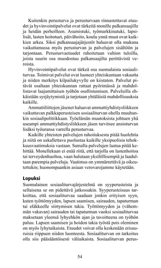 Kuitenkin perusturva ja perusturvaan rinnastettavat etuu-
det ja hyvinvointipalvelut ovat tärkeitä monille palkansaajille
ja heidän perheilleen. Asumistuki, työmarkkinatuki, lap­ i­   s
lisät, lasten hoitotuet, päivähoito, koulu ynnä muut ovat kaik­
kien arkea. Siksi palkansaajajärjestöt haluavat olla mu­ ana
                                                           k
vaikuttamassa myös perusturvan ja palvelujen sisältöön ja
tarjontaan. Perusturvaetuudet rahoitetaan valtion tuloilla,
jois­a suurin osa muodostuu palkansaajilta perittävistä ve-
     t
roista.
    Hyvinvointipalvelut ovat tärkeä osa suomalaista sosiaali-
turvaa. Toimivat palvelut ovat luoneet yhteiskuntaan vakautta
ja niiden merkitys kilpailukyvylle on kiistaton. Palvelut pi-
tävät osaltaan yhteiskunnan rattaat pyörimässä ja mahdol-
listavat laajamittaisen työhön osallistumisen. Palveluilla eh-
käistään syrjäytymistä ja tarjotaan yhtäläisiä mahdollisuuksia
kaikille.
    Ammattiliittojen jäsenet haluavat ammattiyhdistysliikkeen
vaikuttavan palkkaperusteisen sosiaaliturvan ohella muuhun-
kin sosiaalipolitiikkaan. Työelämän muutoksista johtuen yhä
useampi ammattiyhdistysliikkeen jäsen tarvitsee ansioturvan
lisäksi työuransa varrella perusturvaa.
    Kaikille yhteisten palvelujen rahoituksesta pitää huolehtia
ja niitä on uskallettava puolustaa kaikille yksipuolisia tehok-
kuusvaatimuksia vastaan. Samalla palvelujen laatua pitää ke-
hittää. Monellekaan ei enää riitä, että tarjolla on lastenhoitoa
tai terveydenhuoltoa, vaan halutaan yksilöllisempiä ja laadul-
taan parempia palveluja. Vaatimus on ymmärrettävä ja oikeu-
tettukin; huonompaankin asiaan verovarojamme käytetään.

Lopuksi
Suomalainen sosiaaliturvajärjestelmä on syyperusteista ja
sellaisena se on pidettävä jatkossakin. Syyperusteisuus tar-
koittaa, että sosiaaliturvaa saadaan jonkin erityisen syyn,
kuten työttömyyden, lapsen saamisen, sairauden, tapaturman
tai eläkkeelle siirtymisen takia. Työttömyyden ja (vähem-
män vakavan) sairauden tai tapaturman vuoksi sosiaaliturvaa
maksetaan yleensä lyhyehkön ajan ja tavoitteena on työhön
paluu. Lapsen saamisen ja hoidon takia työstä pois oleminen
on myös lyhytaikaista. Etuudet voivat olla keskenään erisuu-
ruisia riippuen niiden luonteesta. Sosiaaliturvan on tarkoitus
olla siis pääsääntöisesti väliaikaista. Sosiaaliturvan perus­


                              54
 