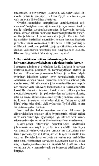 uudistuneet ja syventyneet jatkuvasti. Aloittelevillekin fir­
moil­e pitäisi kaiken järjen mukaan löytyä rahoitusta – jos
      l
vain on jotain järkevää rahoitettavaa.
    Ovatko suomalaiset suuryritykset laiminlyömässä koti-
maataan? Yritykset ovat sijoittaneet ja sijoittuneet kauko-
maille halpojen tuotantokustannusten ja kysynnän perässä,
mutta samaan aikaan Suomessa tuotantokapasiteettia vähen-
netään ja laitosten korvausinvestointeja jätetään tekemättä.
Ruotsalaiset kapitalistit näyttäisivät olevan isänmaallisempia
ja huolehtivansa kotimaansa elinkeinoista. Täällä pääomapii-
rit lähinnä haukkuvan poliitikkoja ja ay-liikettäkin elinkeino-
elämän vaatimusten unohtamisesta Kauppalehden sivuilla.
Olisiko aika jo kääriä hihat räksytyksen sijaan?

2. Suomalaisten heikko ostovoima, joka on
halvaannuttanut yksityisen palvelusektorin kasvun
Suomessa eläminen ei ole halpaa lystiä. Laajassa ja harvaan
asutussa maassa asuminen on hämmästyttävän ahdasta ja
kallista, liikkuminen puolestaan hidasta ja kallista. Myös
syöminen lohkaisee kunnon loven perusduunarin pussiin.
Asumisen korkeaa hintaa Suomessa kuulemma selittää pula
tonttimaasta. Näin siis maassa, joka kansainvälisten mittapui-
den mukaan voitaisiin Kehä I:sen sisäpuolta lukuun ottamatta
luokitella lähinnä erämaaksi. Liikkumisen kalleus juontuu
moottoriajoneuvojen ja polttoaineiden raippaverotuksesta,
joka on saanut ilmastofanatismin myötä yhä lisää kannatus-
ta. Ruoan hinnasta en viitsi edes aloittaa. Totean vain, että
kilpailuvirastolla riittää vielä työsarkaa. Työlki ellää, mutta
vähittäiskaupalla rikastuu.
   Kotitalouksien kulutusmenoista asumisen, liikenteen ja
elintarvikkeiden osuus on lähes 60 prosenttia. Mikään näistä
ei ole varsinainen työllisyyssampo. Työllistävien henkilökoh-
taisten palvelujen osuus on Suomessa edelleen vaatimaton.
   Suomalaisten ostovoiman parantamiseksi tarvittaisiin
johdonmukainen ohjelma, jonka avulla edellä mainittujen
välttämättömyyshyödyk­ eiden osuutta kulutuskorissa saa-
                          k
taisiin pienennettyä ja käteen jää­ ien tulojen suuruutta kas-
                                    v
vatettua. Kotitalouksien ostovoiman nostaminen mahdollis-
taisi henkilökohtaisten palvelujen kulutuksen kasvun, mikä
näkyisi työllisyystilanteessa välittömästi. Muihin länsimaihin
verrattuna yksityinen palveluala on Suomessa edelleen alike-
hittynyt.

                             58
 