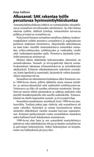 Kaija Kallinen
Alkusanat: SAK rakentaa työlle
perustuvaa hyvinvointiyhteiskuntaa
Ammattiyhdistysliikkeen tehtävä on työntekijöiden taloudelli­
sen ja sosiaalisen turvallisuuden edistäminen. Ay-liike haluaa
oikeutta työhön, säällisiä työoloja, toimeentulon turvaavaa
palkkaa ja kattavaa sosiaaliturvaa.
    Nykyisessä Suomen sosiaaliturvamallissa yhdistyy keskieu-
rooppalainen työhön perustuva sosiaaliturva ja anglosaksisen
perinteen mukainen minimiturva. Järjestelmän tarkoituksena
on taata koko väestölle toimeentuloturva esimerkiksi sairau-
den, työkyvyttömyyden, työttömyyden ja vanhuuden varalle
sekä vanhempainvapaiden ajalle. Perusturva täydentää työtu-
loihin perustuvaa ansioturvaa.
    Monien lakien säätelemän kokonaisuuden yhteisnimi on
sosiaalivakuutus. Sosiaali- ja terveyspalvelut tukevat sosiaa-
livakuutuksen takaamaa toimeentuloturvaa ja työssäkäynnin
edellytyksiä. Erilaisiin elämäntilanteisiin tarkoitetut avustuk-
set, kuten lapsilisät ja asumistuki, täydentävät valtion kansalai-
silleen tarjoamaa turvaa.
    Sosiaaliturvan rakentamisen kultakausi alkoi Suomessa vas-
ta 1960-luvun alussa, jolloin säädettiin muun muassa työelä-
ke- ja sairausvakuutuslait sekä uudistettiin työttömyysturvaa.
Voimistuva ay-liike oli useiden reformien moottorina. Sosiaa-
liturvan tasoon tehtiin parannuksia ja aukkoja paikattiin sekä
pienillä täsmäkorjauksilla että suurilla uudistuksilla. Toimeen-
tuloturvan ohella laajenettiin sosiaali- ja terveyspalveluja.
    Sosiaaliturvauudistusten myötätuuli kesti 1980-luvun puo-
leenväliin. Tuolloin jotkut jopa väittivät, että sosiaaliturva oli
saatu valmiiksi. Kuitenkin jo saman kymmenluvun aikana
aloitettiin eläkeikäisen väestön osuuden kasvuun sopeutumi-
nen. Kuluneet parikymmentä vuotta sosiaalilakien muutoksia
onkin hallinnut huoli ikärakenteen muutoksesta.
    1990-luvun alun lama ja sen synnyttämä suurtyöttömyys
pakottivat sekä määräaikaisiin että pysyvämpiin sosiaaliturvan
ja palvelujen heikennyksiin. Jotkin heikennykset on korjattu,
mutta osa leikkauksista jäi pysyviksi.




                                5
 