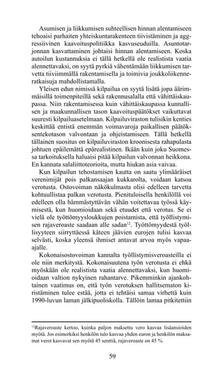 Asumisen ja liikkumisen suhteellisen hinnan alentamiseen
tehoaisi parhaiten yhteiskuntarakenteen tiivistäminen ja agg­
res­ iivinen kaavoituspolitiikka kasvuseuduilla. Asuntotar-
    s
jonnan kasvattaminen johtaisi hinnan alentamiseen. Koska
autoilun kustannuksia ei tällä hetkellä ole realistista vaatia
alennettavaksi, on syytä pyrkiä vähentämään liikkumisen tar-
vetta tiiviimmällä rakentamisella ja toimivia joukkoliikenne-
ratkaisuja mahdollistamalla.
   Yleisen edun nimissä kilpailua on syytä lisätä jopa äärim-
mäisillä toimenpiteillä sekä rakennusalalla että vähittäiskau-
passa. Niin rakentamisessa kuin vähittäiskaupassa kunnalli-
sen ja maakunnallisen tason kaavoituspäätökset vaikuttavat
suuresti kilpailuasetelmaan. Kilpailuviraston tulisikin kenties
keskittää entistä enemmän voimavaroja paikallisen päätök-
sentekotason valvontaan ja ohjeistamiseen. Tällä hetkellä
tällainen suositus on kilpailuviraston kroonisesta rahapulasta
johtuen epäilemättä epärealistinen. Ikään kuin joku Suomes-
sa tarkoituksella haluaisi pitää kilpailun valvonnan heikkona.
En kannata salaliittoteorioita, mutta hiukan asia vaivaa.
   Kun kilpailun tehostamisen kautta on saatu ylimääräiset
verenimijät pois palkansaajan kukkarolta, voidaan katsoa
verotusta. Ostovoiman näkökulmasta olisi edelleen tarvetta
kohtuullistaa palkan verotusta. Pienituloisella henkilöllä voi
edelleen olla hämmästyttävän vähän voitettavaa työssä käy-
misestä, kun huomioidaan sekä etuudet että verotus. Se ei
vielä ole työttömyysloukkujen poistamista, että työllistymi-
sen rajaveroaste saadaan alle sadan12. Työttömyydestä työl­
lisyyteen siirryttäessä käteen jäävien eurojen tulisi kasvaa
selvästi, koska yleensä ihmiset antavat arvoa myös vapaa-
ajalle.
   Kokonaisostovoiman kannalta työllistymisveroasteilla ei
ole niin merkitystä. Kokonaisuutena työn verotusta ei ehkä
myöskään ole realistista vaatia alennettavaksi, kun huomi-
oidaan valtion nykyinen rahantarve. Pikemminkin ajankoh-
tainen vaatimus on, että työn verotuksen hallitsematon ki-
ristäminen tulee estää, jotta ei tehtäisi samaa virhettä kuin
1990-luvun laman jälkipuoliskolla. Tällöin lamaa pitkitettiin


12
  Rajaveroaste kertoo, kuinka paljon maksettu vero kasvaa lisäansioiden
myötä. Jos esimerkiksi henkilön tulo kasvaa yhden euron ja henkilön maksa-
mat verot kasvavat sen myötä 45 senttiä, rajaveroaste on 45 %.


                                   59
 
