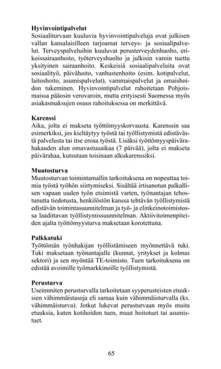 Hyvinvointipalvelut
Sosiaaliturvaan kuuluvia hyvinvointipalveluja ovat julkisen
vallan kansalaisilleen tarjoamat terveys- ja sosiaalipalve-
lut. Terveyspalveluihin kuuluvat perusterveydenhuolto, eri-
koissairaanhoito, työterveyshuolto ja julkisin varoin tuettu
yksityinen sairaanhoito. Keskeisiä sosiaalipalveluita ovat
sosiaalityö, päivähoito, vanhustenhoito (esim. kotipalvelut,
laitoshoito, asumispalvelut), vammaispalvelut ja omaishoi-
don tukeminen. Hyvinvointipalvelut rahoitetaan Pohjois-
maissa pääosin verovaroin, mutta erityisesti Suomessa myös
asiakasmaksujen osuus rahoituksessa on merkittävä.

Karenssi
Aika, jolta ei makseta työttömyyskorvausta. Karenssin saa
esimerkiksi, jos kieltäytyy työstä tai työllistymistä edistäväs-
tä palvelusta tai itse eroaa työstä. Lisäksi työttömyyspäivära-
hakauden alun omavastuuaikaa (7 päivää), jolta ei makseta
päivärahaa, kutsutaan toisinaan alkukarenssiksi.

Muutosturva
Muutosturvan toimintamallin tarkoituksena on nopeuttaa toi-
mia työstä työhön siirtymiseksi. Sisältää irtisanotun palkalli-
sen vapaan uuden työn etsimistä varten, työnantajan tehos-
tunutta tiedotusta, henkilöstön kanssa tehtävän työllistymistä
edistävän toimintasuunnitelman ja työ- ja elinkeinotoimistos-
sa laadittavan työllistymissuunnitelman. Aktiivitoimenpitei-
den ajalta työttömyysturva maksetaan korotettuna.

Palkkatuki
Työttömän työnhakijan työllistämiseen myönnettävä tuki.
Tuki maksetaan työnantajalle (kunnat, yritykset ja kolmas
sektori) ja sen myöntää TE-toimisto. Tuen tarkoituksena on
edistää avoimille työmarkkinoille työllistymistä.

Perusturva
Useimmiten perusturvalla tarkoitetaan syyperusteisten etuuk-
sien vähimmäistasoja eli samaa kuin vähimmäisturvalla (ks.
vähimmäisturva). Jotkut lukevat perusturvaan myös muita
etuuksia, kuten kotihoidon tuen, muut hoitotuet tai asumis-
tuet.




                               65
 