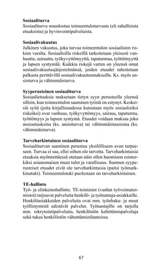 Sosiaaliturva
Sosiaaliturva muodostuu toimeentuloturvasta (eli rahallisista
etuuksista) ja hyvinvointipalveluista.

Sosiaalivakuutus
Julkinen vakuutus, joka turvaa toimeentulon sosiaalisten ris-
kien varalta. Sosiaalisilla riskeillä tarkoitetaan yleisesti van-
huutta, sairautta, työkyvyttömyyttä, tapaturmaa, työttömyyttä
ja lapsen syntymää. Kaikkia riskejä varten on yleensä omat
sosiaalivakuutusjärjestelmänsä, joiden etuudet rahoitetaan
palkasta perittävillä sosiaalivakuutusmaksuilla. Ks. myös an-
sioturva ja vähimmäisturva.

Syyperusteinen sosiaaliturva
Sosiaalietuuksia maksetaan tietyn syyn perusteella yleensä
silloin, kun toimeentulon saaminen työstä on estynyt. Keskei-
siä syitä (joita kirjallisuudessa kutsutaan myös sosiaalisiksi
riskeiksi) ovat vanhuus, työkyvyttömyys, sairaus, tapaturma,
työttömyys ja lapsen syntymä. Etuudet voidaan maksaa joko
ansioetuuksina (ks. ansioturva) tai vähimmäistasoisina (ks.
vähimmäisturva).

Tarveharkintainen sosiaaliturva
Sosiaaliturvan saaminen perustuu yksilölliseen avun tarpee-
seen. Turvaa ei saa, ellei siihen ole tarvetta. Tarveharkintaisia
etuuksia myönnettäessä otetaan näin ollen huomioon esimer-
kiksi asianomaisen muut tulot ja varallisuus. Suomen syype-
rusteiset etuudet eivät ole tarveharkintaisia (paitsi työmark-
kinatuki). Toimeentulotuki puolestaan on tarveharkintainen.

TE-hallinto
Työ- ja elinkeinohallinto. TE-toimistot (vanhat työvoimatoi-
mistot) tarjoavat palveluita henkilö- ja työnantaja-asiakkaille.
Henkilöasiakkaiden palveluita ovat mm. työnhaku- ja muut
työllistymistä edistävät palvelut. Työnantajille on tarjolla
mm. rekrytointipalveluita, henkilöstön kehittämispalveluja
sekä tukea henkilöstön vähentämistilanteissa.




                               67
 