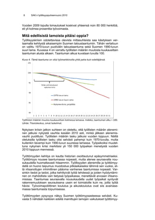 8      SAK:n työllisyyspuheenvuoro 2010



Vuoden 2009 lopulla lomautukset koskivat yhteensä noin 80 000 henkilöä,
eli yli kolmea prosenttia työvoimasta.

Mitä edellisistä lamoista pitäisi oppia?
Työllisyyskriisin odotettavissa olevista mittasuhteista saa käsityksen ver-
taamalla kehitystä aikaisempiin Suomen taloustaantumiin. Tähän vertailuun
on valittu 1970-luvun puolivälin taloustaantuma sekä Suomen 1990-luvun
suuri lama. Kuvassa 4 on verrattu työllisten määrän muutosta kuukausittain
taantuman alusta alkaen. Taantuman alkua kuvataan luvulla 100.

Kuva 4. Tämä taantuma on ollut työmarkkinoilla yhtä paha kuin edeltäjänsä.




Työllisten määrän muutos kuukausittain kolmessa lamassa. Indeksi, taantuman alku = 100. 
Lähde: Tilastokeskus, omat laskelmat. 

Nykyisen kriisin jatkon suhteen on oletettu, että työllisten määrän alenemi-
nen jatkuisi nykyistä vauhtia kesään 2010 asti, minkä jälkeen alenemis-
vauhti puolittuisi. Työllisten määrän lasku jatkuisi vuoden loppuun. Näillä
oletuksilla työllisten lasku olisi selvästi pahempi kuin 1970-luvulla, mutta
kuitenkin lievempi kuin 1990-luvun suuressa lamassa. Työpaikoiksi muutet-
tuna nykyinen kriisi merkitsisi yli 150 000 työpaikan menetystä vuoden
2010 loppuun mennessä.

Työttömyyden kehitys on kautta historian osoittautunut epäsymmetriseksi.
Työttömyys nousee taantumassa nopeasti, mutta alenee seuraavalla nou-
sukaudella huomattavasti hitaammin. Työllisyyden alenemilla ja työttömyy-
dellä on huono taipumus muodostua pitkäaikaiseksi lähinnä sen vuoksi, et-
tä irtisanottujen inhimillinen pääoma vanhenee taantumissa nopeasti. Var-
sinkin tiedot ja taidot, jotka kehittyivät työtä tehdessä ja joiden hyödyntämi-
nen on mahdollista vain tietyssä työpaikassa, menettävät arvoaan irtisano-
misissa. Taantumaa seuraavalla nousukaudella uudet työpaikat syntyvät
rakennemuutoksen seurauksena usein eri toimialoille kuin ne, joilta työtä
hävisi. Työvoimapoliittinen koulutus ja aikuiskoulutus ovat siis avainase-
massa taantumasta toipumisessa.

Työttömyyden pysyvyys näkyy Suomen työttömyysasteessa selvästi. Ku-
vasta 5 nähdään kaikkien edellä mainittujen lamojen vaikutukset työttömyy-
 