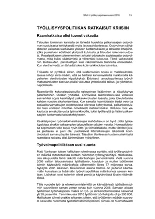 SAK:n työllisyyspuheenvuoro 2010      13




TYÖLLISYYSPOLITIIKAN RATKAISUT KRIISIIN
Raamiratkaisu olisi tuonut vakautta
Talouden toiminnan kannalta on tärkeää huolehtia palkansaajien ostovoi-
man suotuisasta kehityksestä myös laskusuhdanteessa. Ostovoiman säilyt-
täminen vaikuttaa suotuisasti yleiseen luottamukseen ja talouden ilmapiirin,
jotka puolestaan edistävät yksityistä kulutusta ja talouden rakennemuutos-
ta. Reaalipalkkojen pieneneminen johtaisi odotuksiin supistuvasta ostovoi-
masta, mikä lisäisi säästämistä ja vähentäisi kulutusta. Tämä vaikeuttaisi
niin teollisuuden, palvelualojen kuin rakentamisen tilannetta entisestään.
Kun vienti ei vedä, on tärkeää tukea kotimarkkinoiden toimintaa.

Toisaalta on pyrittävä siihen, että kustannusten nousu ei matalasuhdan-
teessa kiihdy siinä määrin, että se haittaisi kansainvälisillä markkinoilla kil-
pailevien vientiyritysten kilpailukykyä. Erityisesti lamaolosuhteissa työvoi-
makustannusten kasvuun pitäisi vaikuttaa yhtenäisellä talous- ja työmarkki-
napolitiikalla.

Raamittavilla kokonaisratkaisuilla ostovoiman lisääminen ja kilpailukyvyn
parantaminen voidaan yhdistää. Toimivassa raamiratkaisussa voitaisiin
esimerkiksi sopia keskitetysti palkankorotusten tasosta, joka toteutettaisiin
kahden vuoden aikahorisontissa. Kun samalla huomioitaisiin tiedot vero- ja
sosiaaliturvamaksujen odotettavissa olevasta kehityksestä, palkankorotus-
ten taso voitaisiin mitoittaa nimellisesti matalammaksi. Ratkaisu loisi va-
kautta ja ennakoitavuutta työmarkkinoille, tukisi työllisyyttä ja lisäisi palkan-
saajien luottamusta talouskehitykseen.

Keskitetympien työmarkkinaratkaisujen mahdollisuus on hyvä pitää työka-
lupakissa ainakin vaikeampien taloudellisten aikojen varalta. Normaaliolois-
sa sopimusten teko sujuu hyvin liitto- ja toimialatasolla, mutta tilanteet jois-
sa jaettavaa ei juuri ole, puoltaisivat liittoratkaisujen tekemistä koor-
dinoidusti saman pöydän ääressä. Tässäkin tilanteessa kustannuskehitystä
raamittava ratkaisu olisi äärimmäisen hyödyllinen.

Työvoimapolitiikkaan uusi suunta
Matti Vanhasen toisen hallituksen ohjelmassa sovittiin, että työllisyystoimi-
en määrää mitoitettaessa otetaan huomioon työllisyyskehitys. Hallituskau-
den alkupuolella tämä tarkoitti määrärahojen pienentämistä. Vielä vuonna
2009 valtion talousarviossa työllistämis-, koulutus- ja muihin työttömien
toimiin käytettäviä määrärahoja vähennettiin lähes 77 miljoonaa euroa.
Syksyllä 2008 alkaneen talouskriisin aikana hallitus on joutunut kääntä-
mään kurssiaan ja lisäämään työvoimapolitiikan määrärahoja useaan ker-
taan. Lisäykset ovat kuitenkin olleet pieniä ja käytännössä täysin riittämät-
tömiä.

Tälle vuodelle työ- ja elinkeinoministeriöllä on käytettävissä työllistämistoi-
miin suunnilleen saman verran rahaa kuin vuonna 2008. Samaan aikaan
työttömien työnhakijoiden määrä on työ- ja elinkeinotoimistoissa kasvanut
yli 20 prosenttia. Tammikuussa 2010 työttömiä työnhakijoita oli jo 300 000.
Hallituksen toimet ovatkin johtaneet siihen, että työttömien määrän suures-
ta kasvusta huolimatta työllistämistoimenpiteiden piirissä on huomattavasti
 