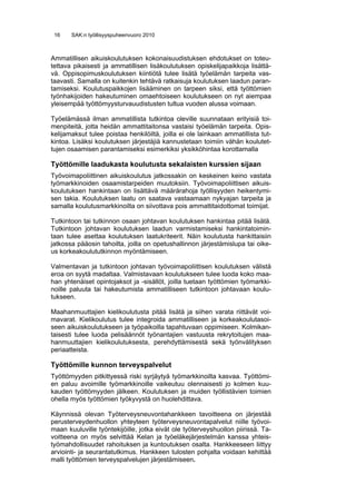 16    SAK:n työllisyyspuheenvuoro 2010



Ammatillisen aikuiskoulutuksen kokonaisuudistuksen ehdotukset on toteu-
tettava pikaisesti ja ammatillisen lisäkoulutuksen opiskelijapaikkoja lisättä-
vä. Oppisopimuskoulutuksen kiintiötä tulee lisätä työelämän tarpeita vas-
taavasti. Samalla on kuitenkin tehtävä ratkaisuja koulutuksen laadun paran-
tamiseksi. Koulutuspaikkojen lisääminen on tarpeen siksi, että työttömien
työnhakijoiden hakeutuminen omaehtoiseen koulutukseen on nyt aiempaa
yleisempää työttömyysturvauudistusten tultua vuoden alussa voimaan.

Työelämässä ilman ammatillista tutkintoa oleville suunnataan erityisiä toi-
menpiteitä, jotta heidän ammattitaitonsa vastaisi työelämän tarpeita. Opis-
kelijamaksut tulee poistaa henkilöiltä, joilla ei ole lainkaan ammatillista tut-
kintoa. Lisäksi koulutuksen järjestäjiä kannustetaan toimiin vähän koulutet-
tujen osaamisen parantamiseksi esimerkiksi yksikköhintaa korottamalla

Työttömille laadukasta koulutusta sekalaisten kurssien sijaan
Työvoimapoliittinen aikuiskoulutus jatkossakin on keskeinen keino vastata
työmarkkinoiden osaamistarpeiden muutoksiin. Työvoimapoliittisen aikuis-
koulutuksen hankintaan on lisättävä määrärahoja työllisyyden heikentymi-
sen takia. Koulutuksen laatu on saatava vastaamaan nykyajan tarpeita ja
samalla koulutusmarkkinoilta on siivottava pois ammattitaidottomat toimijat.

Tutkintoon tai tutkinnon osaan johtavan koulutuksen hankintaa pitää lisätä.
Tutkintoon johtavan koulutuksen laadun varmistamiseksi hankintatoimin-
taan tulee asettaa koulutuksen laatukriteerit. Näin koulutusta hankittaisiin
jatkossa pääosin tahoilta, joilla on opetushallinnon järjestämislupa tai oike-
us korkeakoulututkinnon myöntämiseen.

Valmentavan ja tutkintoon johtavan työvoimapoliittisen koulutuksen välistä
eroa on syytä madaltaa. Valmistavaan koulutukseen tulee luoda koko maa-
han yhtenäiset opintojaksot ja -sisällöt, joilla tuetaan työttömien työmarkki-
noille paluuta tai hakeutumista ammatilliseen tutkintoon johtavaan koulu-
tukseen.

Maahanmuuttajien kielikoulutusta pitää lisätä ja siihen varata riittävät voi-
mavarat. Kielikoulutus tulee integroida ammatilliseen ja korkeakoulutasoi-
seen aikuiskoulutukseen ja työpaikoilla tapahtuvaan oppimiseen. Kolmikan-
taisesti tulee luoda pelisäännöt työnantajien vastuusta rekrytoitujen maa-
hanmuuttajien kielikoulutuksesta, perehdyttämisestä sekä työnvälityksen
periaatteista.

Työttömille kunnon terveyspalvelut
Työttömyyden pitkittyessä riski syrjäytyä työmarkkinoilta kasvaa. Työttömi-
en paluu avoimille työmarkkinoille vaikeutuu olennaisesti jo kolmen kuu-
kauden työttömyyden jälkeen. Koulutuksen ja muiden työllistävien toimien
ohella myös työttömien työkyvystä on huolehdittava.

Käynnissä olevan Työterveysneuvontahankkeen tavoitteena on järjestää
perusterveydenhuollon yhteyteen työterveysneuvontapalvelut niille työvoi-
maan kuuluville työntekijöille, jotka eivät ole työterveyshuollon piirissä. Ta-
voitteena on myös selvittää Kelan ja työeläkejärjestelmän kanssa yhteis-
työmahdollisuudet rahoituksen ja kuntoutuksen osalta. Hankkeeseen liittyy
arviointi- ja seurantatutkimus. Hankkeen tulosten pohjalta voidaan kehittää
malli työttömien terveyspalvelujen järjestämiseen.
 