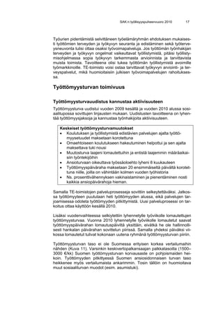 SAK:n työllisyyspuheenvuoro 2010      17




Työurien pidentämistä selvittäneen työelämäryhmän ehdotuksen mukaises-
ti työttömien terveyden ja työkyvyn seuranta ja edistäminen sekä työterve-
ysneuvonta tulisi ottaa osaksi työvoimapalveluja. Jos työttömän työnhakijan
terveyden ja työkyvyn ongelmat vaikeuttavat työllistymistä, pitäisi työllisty-
misohjelmassa sopia työkyvyn tarkemmasta arvioinnista ja tarvittavista
muista toimista. Tavoitteena olisi tukea työttömän työllistymistä avoimille
työmarkkinoille. TE-toimisto voisi ostaa tarvittavat työkyvyn arviointi- ja ter-
veyspalvelut, mikä huomioitaisiin julkisen työvoimapalvelujen rahoitukses-
sa.

Työttömyysturvan toimivuus

Työttömyysturvauudistus kannustaa aktiivisuuteen
Työttömyysturva uudistui vuoden 2009 kesällä ja vuoden 2010 alussa sosi-
aalitupossa sovittujen linjausten mukaan. Uudistusten tavoitteena on lyhen-
tää työttömyysjaksoja ja kannustaa työnhakijoita aktiivisuuteen.

   Keskeiset työttömyysturvamuutokset
   • Koulutuksen ja työllistymistä edistävien palvelujen ajalta työttö-
      myysetuudet maksetaan korotettuna
   • Omaehtoiseen koulutukseen hakeutuminen helpottui ja sen ajalta
      maksettava tuki nousi
   • Muutosturva laajeni lomautettuihin ja entistä laajemmin määräaikai-
      siin työntekijöihin
   • Ansioturvaan oikeuttava työssäoloehto lyheni 8 kuukauteen
   • Työttömyyspäiväraha maksetaan 20 ensimmäiseltä päivältä korotet-
      tuna niille, joilla on vähintään kolmen vuoden työhistoria
   • Ns. prosenttivähennyksen vakinaistaminen ja pienentäminen nosti
      kaikkia ansiopäivärahoja hieman.

Samalla TE-toimistojen palveluprosesseja sovittiin selkeytettäväksi. Jatkos-
sa työttömyyteen puututaan heti työttömyyden alussa, eikä palvelujen tar-
joamisessa odoteta työttömyyden pitkittymistä. Uusi palveluprosessi on tar-
koitus ottaa käyttöön kesällä 2010.

Lisäksi vuodenvaihteessa selkiytettiin lyhennetylle työviikolle lomautettujen
työttömyysturvaa. Vuonna 2010 lyhennetylle työviikolle lomautetut saavat
työttömyyspäivärahan lomautuspäiviltä yksittäin, eivätkä he ole hallinnolli-
sesti hankalan päivärahan sovittelun piirissä. Samalla yhdeksi päiväksi vii-
kossa lomautetut tulivat kokonaan uutena ryhmänä työttömyysturvan piiriin.

Työttömyysturvan taso ei ole Suomessa erityisen korkea vertailumaihin
nähden (Kuva 11). Varsinkin keskivertopalkansaajan palkkatasoilla (1500–
3000 €/kk) Suomen työttömyysturvan korvausaste on pohjoismaiden hei-
koin. Työttömyyden pitkittyessä Suomen ansiosidonnaisen turvan taso
heikkenee myös vertailumaista ankarimmin. Tosin tällöin on huomioitava
muut sosiaaliturvan muodot (esim. asumistuki).
 