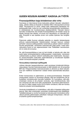 SAK:n työllisyyspuheenvuoro 2010                 23




UUDEN NOUSUN AVAIMET: KASVUA JA TYÖTÄ
Finanssipolitiikan laaja kiristäminen olisi virhe
Suomessa on käynnistynyt kiivas keskustelu julkisen talouden vakauttami-
sesta. Julkista velkaa ja elvytystä on käsitelty SAK:n talouspuheenvuorossa
20092. Perussanoma on sama: velkaa tulee vallitsevassa tilanteessa mil-
jardikaupalla lisää, mutta kun sen suhteuttaa kansantalouden kantokykyyn,
ei velkataakasta ole muodostumassa ylipääsemätöntä. Talouden kasvun
kannalta onnettominta olisi kiristää finanssipolitiikkaa (eli kiristää veroja tai
leikata menoja) liian aikaisin, eli ennen kuin talouskasvu on tukevalla poh-
jalla. Elvytystä ei saa lopettaa ennen kuin potilas kykenee itse hengittä-
mään.

Pidemmän päälle Suomen julkisella sektorilla on väestön ikärakenteesta
johtuvia sopeutumistarpeita. Ikäsidonnaisten menojen kasvuun voidaan
parhaiten varautua työllisyysastetta nostamalla ja julkisen sektorin tuloksel-
lisuutta parantamalla. Verotuksen kokonaisuutta pitää pohtia, mutta koko-
naisuutena Suomi ei ole vajaaverotuksen maa. Pelkästään veronkorotuk-
siin ei voida siis turvautua.

Se, että finanssipolitiikkaa ei saa nyt heti kiristää, ei tarkoita sitä, ettei olisi
syytä laatia toimenpideohjelmia työllisyysasteen nostamiseksi, verotuksen
uudistamiseksi ja julkisen sektorin tuloksellisuuden lisäämiseksi. Seuraavi-
en eduskuntavaalien keskustelu todennäköisesti ja toivottavasti käydään
näiden toimenpide-esitysten ympärillä.

Verouudistus tukemaan työllisyyttä
Julkisen talouden tasapainottaminen vaatii verotuksen kiristämistä lähitule-
vaisuudessa. Suomen kokonaisveroaste on tällä hetkellä noin 42 prosenttia
BKT:stä. Pohjoismaisittain kokonaisveroaste on alhainen ja oikein toteutet-
tuna sen maltillinen korottaminen voidaan tehdä vaarantamatta talouskas-
vua.

Eniten korotusvaraa on pääomatulo- ja omaisuusverotuksessa. Erityisesti
omaisuuksien verotus on Suomessa alhaista, eikä sen kiristäminen ole ta-
loudellisen toimeliaisuuden kannalta haitallista. On huomattava, että pää-
omatulojen verotus ei ole yritysten verotusta, vaan henkilöverotusta, eikä
sen veropohja ole siten kovin altis verokilpailulle. Suomessa pääomatulove-
ron taso on melko matala muihin EU15-maihin verrattuna, eikä sen korotus
heikennä yritysten toimintaedellytyksiä.

Verotusta kiristettäessä on huolehdittava, että sillä ei hidasteta työllisyyden
kasvua. Näin ollen ansiotulojen verotuksen kiristämisestä tulisi pidättäytyä.
Työeläkemaksujen jo sovitut korotukset ja tulevaisuuden korotustarve aihe-
uttavat paineita palkansaajien pakollisten maksujen kiristymiseen, mitä tuli-
si kuitenkin pyrkiä kompensoimaan.




2
    Talouskriisi ja valtion velka - Miten selviämme? SAK:n talouspoliittinen puheenvuoro. Maaliskuu 2009.
 