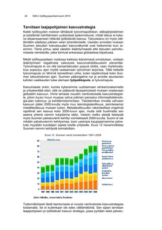 24    SAK:n työllisyyspuheenvuoro 2010



Tarvitaan laajapohjainen kasvustrategia
Kaikki työllisyyden nostoon tähtäävät työvoimapolitiikan, eläkejärjestelmien
ja työelämän kehittämisen uudistukset epäonnistuvat, mikäli talous ei kyke-
ne aikaansaamaan riittävää työllistävää kasvua. Talouskasvu on myös vält-
tämätön edellytys julkisen velan lyhentämiselle. Useiden arvioiden mukaan
Suomen talouden tulevaisuuden kasvunäkymät ovat heikommat kuin ai-
emmin. Tämä johtuu sekä väestön ikääntymisestä että talouden painottu-
misesta vientialoille, jotka toimivat ankarassa globaalissa kilpailussa.

Mikäli työllisyysasteen nostossa kaikissa ikäryhmissä onnistutaan, voidaan
ikääntymisen negatiivista vaikutusta kasvumahdollisuuksiin pienentää.
Työvoimapula ei voi olla kansantalouden pysyvä olotila, vaan markkinata-
lous sopeutuu ajan myötä vastaamaan työvoiman tarjontaa. Tällä hetkellä
työvoimapula on lähinnä teoreettinen uhka, kuten käytännössä koko Suo-
men taloushistorian ajan. Suomen pääongelma nyt ja arviolta seuraavien
kahden vaalikauden tulee olemaan työpaikkapula, ei työvoimapula.

Kasvuhaaste onkin, kuinka kykenemme uudistamaan elinkeinorakennetta
ja yrityskenttää siten, että ne pääsevät täysipainoisesti mukaan orastavaan
globaaliin kasvuun. Viime lamasta noustiin vientivetoisella kasvustrategial-
la, johon kuului muun muassa vahva julkinen panostus informaatioteknolo-
gia-alan tutkimus- ja kehittämistoimintaan. Tietotekniikan rinnalla vahvaan
kasvuun pääsi 2000-luvulla myös muu teknologiateollisuus, perinteisempi
metalliteollisuus mukaan lukien. Metsäteollisuuden rakenteelliset ongelmat
rajoittivat sen kasvua koko 2000-luvun ajan, mutta siitä huolimatta sen
asema yhtenä viennin tukipilarina säilyi. Vastoin melko yleistä käsitystä
myös Suomen palveluvienti kehittyi voimakkaasti 2000-luvulla. Suomi ei ole
mikään palveluviennin kehitysmaa, tosin useimpia kauppaamiamme palve-
luita myydään kuluttajien sijasta toisille yrityksille. Kuva 12 havainnollistaa
Suomen viennin kehitystä toimialoittain.

                 Kuva 12. Suomen vienti toimialoittain 1997–2008.




Todennäköisesti tästä taantumasta ei nousta vientivetoista kasvustrategiaa
toistamalla. Se ei kuitenkaan ole edes välttämätöntä. Sen sijaan tarvitaan
laajapohjaisen ja työllistävän kasvun strategia, jossa pyritään sekä palvelu-
 