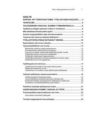 SAK:n työllisyyspuheenvuoro 2010                        1




SISÄLTÖ
ESIPUHE: NYT TARVITAAN TOIMIA TYÖLLISYYDEN PUOLESTA....... 3 
TIIVISTELMÄ ............................................................................................... 4 
TALOUSKRIISIN VAIKUTUS SUOMEN TYÖMARKKINOILLA ................ 6 
Työllisten ja tehtyjen työtuntien määrä on romahtanut ...................................... 6 
Mitä edellisistä lamoista pitäisi oppia? ................................................................ 8 
Suomen elvytyspolitiikka nojaa veronkevennyksiin ........................................... 9 
Taantuma iski nuoriin ja vaikeasti työllistyviin ................................................. 11 
TYÖLLISYYSPOLITIIKAN RATKAISUT KRIISIIN.................................... 13 
Raamiratkaisu olisi tuonut vakautta ................................................................... 13 
Työvoimapolitiikkaan uusi suunta ...................................................................... 13 
   Määrärahat sidottava työllisyystilanteeseen ....................................................... 14 
   Ammattitutkintoa vailla olevat koulutukseen....................................................... 14 
   Lisävuosi ammattiin valmistuville työttömiksi jääville nuorille............................. 14 
   Työttömäksi jäävät nuoret kiinni työelämään ..................................................... 15 
   Työikäisten osaamiseen lisäpanostuksia ........................................................... 15 
   Työttömille laadukasta koulutusta sekalaisten kurssien sijaan .......................... 16 
   Työttömille kunnon terveyspalvelut .................................................................... 16

Työttömyysturvan toimivuus............................................................................... 17 
   Työttömyysturvauudistus kannustaa aktiivisuuteen ........................................... 17 
   Pelkkä kannustaminen ei riitä ............................................................................. 18 
   Toimeentulo on turvattava myös työttömyyden pitkittyessä ............................... 18

Vaikeasti työllistyvien asemaa parannettava ..................................................... 19 
   Työttömyysjaksot tehokkaasti poikki .................................................................. 19 
   Työvoimapolitiikan perälauta parantaisi uskottavuutta....................................... 20 
   Kiintiömalli edistäisi osatyökykyisten työllisyyttä ja osallisuutta ......................... 20 
   Työhallinnon henkilöstöpolitiikkaa parannettava ................................................ 21

Paikallinen yhteistyö työllistymisen tueksi........................................................ 21 
UUDEN NOUSUN AVAIMET: KASVUA JA TYÖTÄ................................. 23 
Finanssipolitiikan laaja kiristäminen olisi virhe ................................................ 23 
   Verouudistus tukemaan työllisyyttä .................................................................... 23

Tarvitaan laajapohjainen kasvustrategia ........................................................... 24 
 