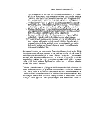 SAK:n työllisyyspuheenvuoro 2010      5


   6. Työvoimapoliittisen aikuiskoulutuksen hankintaa lisätään ja samalla
       siivotaan markkinoilta pois ammattitaidottomat koulutuksen tarjoajat.
       Jatkossa tulee ostaa koulutusta vain tahoilta, joilla on opetushallin-
       non järjestämislupa tai oikeus korkeakoulututkinnon myöntämiseen.
   7. Työttömien terveyden ja työkyvyn seuranta ja edistäminen sekä työ-
       terveysneuvonta otetaan osaksi työvoimapalveluja. Työttömille an-
       netaan oikeus työkyvyn arviointiin ja työkyvyn ylläpitopalveluihin.
   8. Otetaan käyttöön uusi työvoimapolitiikan perälautamalli, jossa työ-
       voimapolitiikan toimenpiteiden piirissä oleville työttömille annetaan
       tietyn määräajan sisällä toteutuva takuu työpaikasta.
   9. Luodaan kiintiömalli, joka velvoittaa suuremmat yritykset työllistä-
       mään tietyn määrän osatyökykyisiä suhteessa työvoimaansa.
   10. Työvoiman palvelukeskuksille luodaan pysyvä toimintamalli ja kun-
       tien vastuuta työllisyyden edistämisestä lisätään. Samalla työvoi-
       man palvelukeskuksille voitaisiin antaa kokonaisvaltainen vastuu
       työmarkkinatukea saavien palveluista ja siirtää työmarkkinatuen
       maksatus Kelalta kunnille.

Suomessa käydään nyt keskustelua finanssipolitiikan mitoituksesta. Riittä-
vän talouskasvun käynnistymisestä ei ole vielä varmuutta, minkä vuoksi fi-
nanssipolitiikan kiristämisessä ei pitäisi hätäillä. Vuoden 2011 talousarvion
on syytä olla perusvireeltään elvyttävä, ei kiristävä. Pidemmän tähtäimen
suunnitelmia julkisen talouden tasapainottamiseksi pitää sitäkin suurem-
malla syyllä laatia ajoissa. Työllisyyden lisääminen on julkisen talouden
kestävyyden tärkein edellytys.

Työurien pidentämiseen ja työllisyyden lisäämiseen tähtäävät työvoimapoli-
tiikan, eläkejärjestelmien ja työelämän kehittämisen uudistukset epäonnis-
tuvat, mikäli talous ei kykene aikaansaamaan riittävää työllistävää kasvua.
Todennäköisesti tästä taantumasta ei nousta vain tuttua vientivetoista kas-
vustrategiaa toistamalla. Tarvitaan laajapohjaisen ja työllistävän kasvun
strategia, jossa pyritään sekä palvelualojen että teollisuuden kasvuun.
 