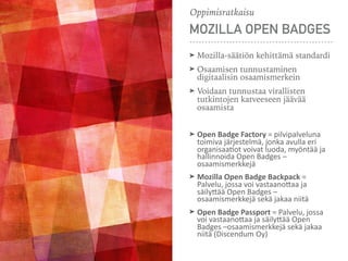 MOZILLA OPEN BADGES
➤ Mozilla-säätiön kehittämä standardi
➤ Osaamisen tunnustaminen
digitaalisin osaamismerkein
➤ Voidaan tunnustaa virallisten
tutkintojen katveeseen jäävää
osaamista
➤ Open	Badge	Factory	=	pilvipalveluna	
toimiva	järjestelmä,	jonka	avulla	eri	
organisaa5ot	voivat	luoda,	myöntää	ja	
hallinnoida	Open	Badges	–
osaamismerkkejä	
➤ Mozilla	Open	Badge	Backpack	=	
Palvelu,	jossa	voi	vastaano>aa	ja	
säily>ää	Open	Badges	–
osaamismerkkejä	sekä	jakaa	niitä	
➤ Open	Badge	Passport	=	Palvelu,	jossa	
voi	vastaano>aa	ja	säily>ää	Open	
Badges	–osaamismerkkejä	sekä	jakaa	
niitä	(Discendum	Oy)
Oppimisratkaisu
 